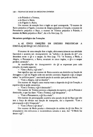 126 - TEORIAS DE BASE DA MEDICINA CHINESA 
a do Pulmão é a Tristeza, 
a do Rim é o Medo, 
a do Fígado é a Raiva. 
Um excesso de emoção fere o órgão ao qual corresponde. "O excesso de 
Raiva prejudica o Fígado, o excesso de Alegria prejudica o Coração, o excesso de 
Pensamento prejudica o Baço, o excesso -de Tristeza prejudica o Pulmão, o 
excesso de Medo prejudica o Rim", diz o Su Wen (cap. 5). 
Mecanismo patológico das 5 emoções 
A. AS CINCO EMOÇÕES EM EXCESSO PREJUDICAM A 
CIRCULAÇÃODOQI (WUZHIGUOJI) 
o excesso de uma emoção fere o órgão, afeta essencialmente sua atividade 
funcional e acarreta um desregramento da "subida e da descida do Qi", cria 
desordem entre o Qi e o sangue. Su Wen (cap. 77): "A Tristeza, o Medo, a 
Alegria, o Pensamen to, a Raiva, esvaziam os cinco órgãos, o Qi e o sangue 
perdem conteúdo". 
As manifestações do desregramento do Qi se expressam para cada 
emoção, do modo seguinte: 
- "Com a Raiva, o Qi sobe": 
Isso significa que um excesso de Raiva acarreta um distúrbio na função de 
drenagem e o Qi do Fígado sobe em sentido contrário. Seguindo o Qi, o sangue 
velará "os orifícios puros", suscitando perda de sentido que pode ser brutal. 
- "Com a Alegria, o Qi se dissolve": 
Um excesso de Alegria causa muitas vezes a dispersão do Qi do Coração, o 
espírito não se pode concentrar. 
- "Com a Tristeza, o Qi é diminuído": 
Um excesso de Tristeza provoca a depressão do espírito, o Qi do Pulmão é 
diminuído, o que faz dizer: "Com a Tristeza, o Qi desaparece". 
- "Com o Pensamento, o Qi fica atado". 
Umexcesso de preocupações acarreta uma parada do Qi do Baço que não 
tem a força de efetuar sua função de transporte, daí a expressão: "Com a 
preocupação o Qi é bloqueado". . 
- "Com o Pavor o Qi desce". 
Um excesso de Medo produz a diminuição da solidez do Qi dos Rins, há 
relaxamento dos esfíncteres e incontinência urinária e anal, daí: "O Medo faz 
descer o Qi". 
 