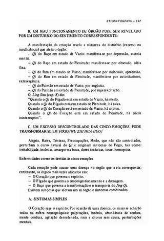 ETIOPATOGENJA - 127 
B. UM MAU FUNCIONAMENTO DE ÓRGÃOPODE SER REVELADO 
POR UM DISTÚRBIO DO SENTIMENTO CORRESPONDENTE: 
A manifestação da emoção revela a natureza do distúrbio (excesso ou 
insuficiência) que afeta o órgão: . 
- Qi do Baço em estado de Vazio: manifesta..se por depressão, astenia 
mental. 
- Qi do Baço em estado de Pleni tude : manifesta..se por obsessão, idéia 
fixa. 
- Qi do Rim em estado de Vazio, manifesta-se por indecisão, apreensão. 
- Qi do Rim em estado de Plenitude, manifesta-se por autoritarismo, 
extravagância. 
- Qi do Pulmão em estado de Vazio, por angústia. 
- Qi do Pulmão em estado de Plenitude, por superexcitação. 
O LingShu (cap. 8) diz: 
"Quando o Qi do Fígado está em estado de Vazio, há medo. 
Quando o Qi do Fígado está em estado de Pleni tu de, há raiva. 
Quando o Qi do Coração está em estado de Vazio, há choros. 
Quando o Qi do Coração está em estado de Plenitude, há riscos 
inin terruptos " . 
C. UM EXCESSO DESCONTROLADO DAS CINCO EMOÇÕES, PODE 
TRANSfORMAR..SEEMFOGO(WUZHI BUA HUO) 
Alegria, Raiva, Tristeza, Preocupações, Medo, que não são con trolados, 
perturbam o curso natural do Qi e originam sintomas de Fogo, tais como: 
irritabilidade, insônias, amargor na boca, dores torácicas, tosse, hemoptise. 
Enfennidades correntes devidas às cinco emoções 
Cada emoção pode causar uma doença no órgão que a ela corresponde; 
entretanto, os órgãos mais vezes atacados são: 
- O Coração que governa o espíri to. 
- O Fígado que governa o descongestionamento e a drenagem. 
- O Baço que governa a transformação e o transporte do Jing Qi. 
Existem sintomas que afetam um só órgão e sintomas combinados. 
A. SINTOMAS SIMPLES 
O Coração rege o espírito. Por ocasião de uma doença, os sinais se acharão 
todos na esfera neuropsíquica: palpitações, insônia, abundância de sonhos, 
mente confusa, agitação desordenada, risos e choros sem causa, perturbações 
mentais. 
 