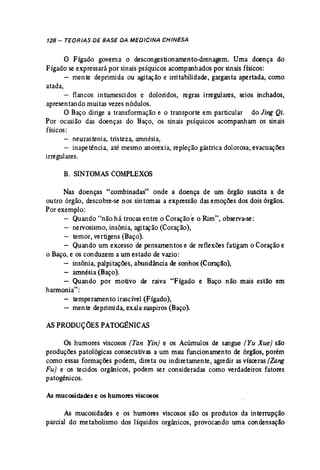 128 - TEDRIA.S DE BASE DA MEDICINA CHINESA 
o Fígado governa o descongestionamento-drenagem. Uma doença do 
Fígado se expressará por sinais psíquicos acompanhados por sinais físicos: 
mente deprimida ou agitação e irritabilidade, garganta apertada, como 
atada, 
flancos intumescidos e doloridos, regras irregulares, seios inchados, 
apresentando muitas vezesnódulos. 
O Baço dirige a transformação e o transporte em particular do Jing Qi. 
Por ocasião das doenças do Baço, os sinais psíquicos acompanham os sinais 
físicos: 
- neurastenia, tristeza, amnésia, 
- inapetência, até mesmo anorexia, repleção gástrica dolorosa, evacuações 
irregulares. 
B. SINTOMAS COMPLEXOS 
Nas doenças "combinadas" onde a doença de um órgão suscita a de 
outro órgão, descobre-se nos sintomas a expressão das emoções dos dois órgãos. 
Por exemplo: 
Quando "não há trocas entre o Coraçãoeo Rim", observa-se: 
nervosismo, insônia, agitação (Coração), 
temor, vertigens (Baço). 
Quando um excesso de pensamentos e de reflexões fatigam o Coração e 
o Baço,e os conduzem a um estado de vazio: 
insônia, palpitações, abundância de sonhos (Coração), 
- amnésia (Baço). 
- Quando por motivo de raiva. "Fígado e Baço não mais estão em 
harmonia": 
- temperamento irascível (Fígado), 
- mente deprimida, exala suspiros (Baço). 
ASPRODUÇÕES PATOGÊNICAS 
Os humores viscosos (Tan Ytn) e os Acúmulos de sangue (Yu Xue) são 
produções patológicas consecutivas a um mau funcionamento de órgãos, porém 
como essas formações podem, direta ou indiretamente, agredir as vísceras (Zang 
Fu) e os tecidos orgânicos, podem ser consideradas como verdadeiros fatores 
patogênicos. 
As mucosidades e os humores viscosos 
As mucosidades e os humores viscosos são os produtos da interrupção 
parcial do metabolismo dos líquidos orgânicos, provocando urna condensação 
 