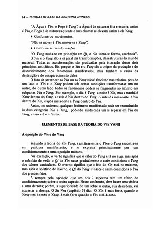 14 - TEORIAS DE BASE DA MEDICINA CHINESA 
"A Água é Yin, o Fogo é Yang", a Água é de natureza fria e escorre, assim 
é Yin, o Fogo é de natureza quente e suas chamas se elevam, assim é ele Yang. 
• Conforme os movimentos: 
"Não se mover é Yin, mover-se é Yang", 
• Conforme as transformações: 
"O Yang muda..se em princípio em Qi, o Yin torna-se forma, aparência" .. 
O Yin e o Yang são a lei geral das transformações, das estruturas do mundo 
material. Todas as transformações são produzidas pela interação desses dois 
princípios antitéticos. Eis porque o Yin e o Yang são a origem da produção e do 
desenvolvimento dos fenômenos manifestados, mas também a causa da 
destruição e do desaparecimento deles. 
O fato de pertencer ao Yin ou ao Yang não é absoluto mas relativo, pois de 
um lado o Yin e o Yang podem sob certas condições transformar-se um no 
outro, do outro lado todos os fenômenos podem se fragmentar ao infinito em 
subpartes Yin e Yang. Por exemplo, o dia é Yang, a noite é Yin, mas a manhã é 
Yang dentro do Yang, a tarde é Yin dentro do Yang, o antes da meia-noite é Yin 
dentro do Yin, e após meia..noite é Yang dentro do Yin: 
Assim, no universo, qualquer fenômeno manifestado pode ser reconduzido 
às duas categorias Yin e Yang, podendo ainda cada um se separar em Yin ou 
Yang, e isso até o infinito. 
ELEMENTOSDE BASEDA TEORIA DO VIN VANG 
A oposição do Vin e do Vang 
Segundo a teoria do Yin Yang, a antítese entre o Yin e o Yang encontra-se 
em qualquer manifestação, e se expressa principalmente por um 
condicionamento e uma oposição mútuos. 
Por exemplo, o verão significa que o calor do Yang está no auge, mas após 
o solstício de verão o Qi do Yi,; nasce gradualmente e assim condiciona o Yang 
dos calores caniculares. O inverno significa que o frio do Yin está no mãximo, 
mas após o solstício de inverno, o Qi, do Yang renasce e assim condiciona o Yin 
dos grandes frios. 
É sempre pela oposição que um dos 2 aspectos tem um efeito de 
condicionamento sobre o outro aspecto. Nesse confronto, deve haver uma vitória 
e uma derrota; porém, asuperioridade de um sobre o outro, sua desordem, vai 
acarretar a doença. O Su Wen (capítulo 5) diz: O Yin é mais forte, quando o 
Yangestá doente; o Yang, é mais forte quando o Yin está doente. 
 
