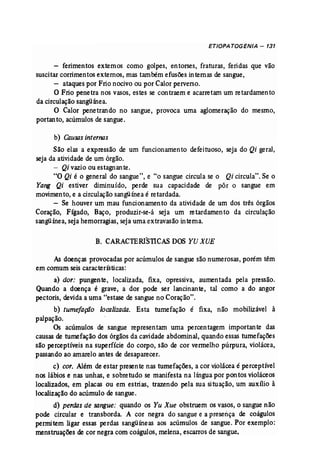 ETIOPA TOGENIA - 131 
- ferimentos externos como golpes, entorses, fraturas, feridas que vão 
suscitar corrimentos externos, mas também efusões internas de sangue, 
- ataques por Frio nocivo ou por Calor perverso. 
O Frio penetra nos vasos, estes se contraem e acarretam um retardamento 
da circulaçãosangüínea. 
O Calor penetrando no sangue, provoca uma aglomeração do mesmo, 
portanto, acúmulos de sangue. 
b) Causas internas 
São elas a expressão de um funcionamento defeituoso, seja do Qi geral, 
seja da atividade de um órgão. 
- Qi vazio ou estagnante. 
"O Qi é o general do sangue", e "o sangue circula se o Qi circula". Se o 
Yang Qi estiver diminuído, perde sua capacidade de pôr o sangue em 
movimento, e a circulação sangümea é retardada. 
- Se houver um mau funcionamento da atividade de um dos três órgãos 
Coração, Fígado, Baço, produzir-se-á seja um retardamento da circulação 
sangüínea,seja hemorragias,seja uma extravasão interna. 
B. CARACTERISllCAS DOS YU XUE 
As doenças provocadas por acúmulos de sangue são numerosas, porém têm 
em comum seis características: 
a) dor: pungente, localizada, fixa, opressiva, aumentada pela pressão. 
Quando a doença é grave, a dor pode ser lancinante, tal como a do angor 
pectoris, devidaa uma "estase de sangue no Coração". 
b) tumefação localizada. Esta tumefação é fixa, não mobilizável à 
palpação. 
Os acúmulos de sangue representam uma percentagem importante das 
causas de tumefação dos órgãosda cavidade abdominal, quando essas tumefações 
são perceptíveis na superfície do corpo~ são de cor vermelho púrpura, violácea, 
passando ao amarelo antes de desaparecer. 
c) cor. Além de estar presente nas tumefações, a cor violácea é perceptível 
nos lábios e nas unhas, e sobretudo se manifesta na língua por pontos violáceos 
localizados, em placas ou em estrias, trazendo pela sua situação, um auxílio à 
localização do acúmulo de sangue. 
d) perdas de sangue: quando os Yu Xue obstruem os vasos, o sangue não 
pode circular e transborda. A cor negra do sangue e a presença de coágulos 
permitem ligar essas perdas sangüíneas aos acúmulos de sangue. Por exemplo: 
menstruações de cor negra com coágulos,melena, escarros de sangue. 
 