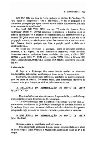 ETIOPA TOGENIA - 133 
DU WEN SHUdos Song do Norte explicava no Su Wen Yi Pian (cap, 72): 
"Das regras de acupuntura": "As 5 pestilências (Yi Li) se propagam e se 
transmitem quaisquer que sejam a constituição e a idade dos pacientes. Em cada 
vez os sintomas são semelhantes". 
Em 1642, WU VOU XlNG em seu "Tratado das doenças febris 
epidêrnícas" (WEN VI LUNG) estabelece formalmente a diferença entre as 
doenças epidémicas e os 6 excessos de origemexterna. Ele determinou que o Qi 
anormal [Yi Qi) se encontrava no ambiente (entre céu e terra) e que sua via de 
propagação era o ar, sua via de penetração a boca ou o nariz, e que ao cantata 
dele, ficava-se doente qualquer que fosse a posição social, a idade ou a 
constituição física. 
Os fatores que favorecem o contágio, como as condições climáticas 
anormais, a má higiene, ou uma alimentação defeituosa, foram descritos. 
Numerosas doenças epidêmicas foram estudadas, tais como, a cólera (HUO 
LUAN), a peste (SHU VI, WEN VI), a varíola (TIAN HUA), a difteria (BAI 
HOU), a escarlatina (LAN HOU), o sarampo (MAZHEN), a disenteria tóxica (VI 
U),etc. 
A alimentação 
O Baço e o Estômago têm como função receber os alimentos, 
transformá-los e deles extrair a essência para trazer oJing Qi ao organismo. 
Entretanto, uma alimentação defeituosa, qualitativa ou quantitativamente, 
pode ser causa de doenças. Do mesmo modo, uma alimentação imprópria ao 
consumo pode gerar doenças parasitárias, infecciosas ou tóxicas. 
A. INFLOONCIA DA ALIMENTAÇÃO DO PONTO DE VISTA 
QUANTITATIVO 
- Uma insuficiência de alimento ou uma fraqueza do Baço e do Estômago 
se expressarão por uma deficiência do Qi e do sangue. 
- "A superalimentação fere o Intestino e o Estômago "Su Wen (cap. 23) 
acarretando a insuficiência do Qi do Baçoe diminuição da atividade funcional do 
Qi mediano. Haverá como sintomas: abdômen inchado e dolorido, dor agravada 
pela pressão, nojo pelo odor da comida, eructações, pirose, diarréia nauseosa. 
B. INFLUÊNCIA DA ALIMENTAÇÃO DO PONTO DE VISTA 
QUALITATIVO 
Oalimento deve ser equilibrado qualitativamente. 
- Uma alimentação gordurosa demaise demais condimentada, ou o abuso 
de álcool origina: Calor, Umidade e Mucosidade, acarretando estase do Qi e do 
sangue. 
 