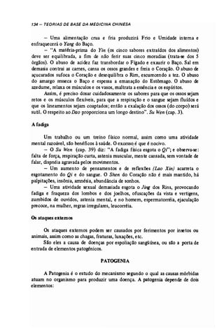 134 - TEORIAS DE BASE DA MEDICINA CHINESA 
- Uma alimentação crua e fria produzirá Frio e Umidade interna e 
enfraquecerá o Yang do Baço. 
- "A matéria-prima do Yin (os cinco sabores extraídos dos alimentos) 
deve ser equilibrada, a fim de não ferir suas cinco moradias (trata-se dos 5 
órgãos). O abuso de acidez faz transbordar o Fígado e exaurir o Baço. Sal em 
demasia contrai as carnes, cansa os ossos grandes e freia o Coração, O abuso de 
açucarados sufoca o Coração e desequilibra o Rim, escurecendo a tez. O abuso 
do amargo resseca o Baço e espessa a emanação do Estômago. O abuso de 
azedume, relaxa os músculos e os vasos, maltrata a essência e os espíritos. 
Assim, é preciso dosar cuidadosamente os sabores para que os ossos sejam 
retas e os músculos flexíveis, para que a respiração e o sangue sejam fluídos e 
que os lineamentos sejam coaptados; então a exalação dos ossos (do corpo) será 
sutíl. C? respeito ao Dao proporciona um longo destino". Su Wen (cap. 3). 
Afadiga 
Um trabalho ou um treino físico normal, assim como urna atividade 
mental razoável, são benéficos àsaúde. O excesso,é que é nocivo. 
- O Su Wen (cap, 39) diz: "A fadiga física esgota o Qi"; e observa-se: 
falta de força, respiração curta, astenia muscular, mente cansada, sem vontade de 
falar, dispnéia agravada pelos movimentos. 
- Um aumento de pensamentos e de reflexões (Lao Xin} acarreta o 
esgotamento do Qi e do sangue. O Shen do Coração não é mais mantido, há 
palpitações, insônia, amnésia, abundância de sonhos. 
- Uma atividade sexual demasiada esgota o Jing dos Rins, provocando 
fadiga e fraqueza dos lombos e dos joelhos, ofuscações da vista e vertigens, 
zumbidos de ouvidos, astenia mental, e no homem, espermatorréia, ejaculação 
precoce, na mulher, regras irregulares, leucorréia. 
Osataques externos 
Os ataques externos podem ser causados por ferimentos por ínsetos ou 
animais, assim como as chagas, fraturas, luxações, etc. 
São eles a causa de doenças por espoliação sangüínea, ou são a porta de 
entrada de elementos patogênicos. 
PATOGENIA 
A Patogenia é o estudo do mecanismo segundo o qual as causas mórbidas 
atuarn no organismo para produzir uma doença. A patogenia depende de dois 
elementos: 
 