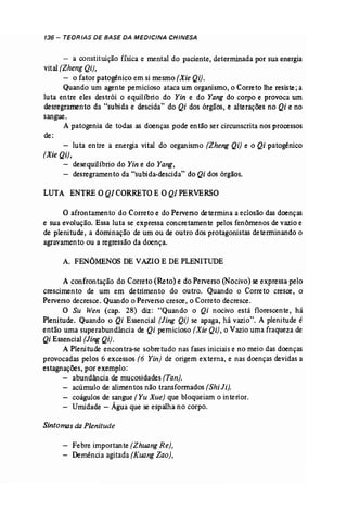 136- TEORIAS DE BASE DA MEDICINA CHINESA 
- a constituição física e mental do paciente, determinada por sua energia 
vital (Zheng Qi), 
- o fator patogênico em si mesmo(Xie Qi). 
Quando um agente pernicioso ataca um organismo,o Correto lhe resiste;a 
luta entre eles destrói o equilíbrio do Yin e do Yang do corpo e provoca um 
desregramento da "subida e descida" do Qi dos órgãos, e alterações no Qi e no 
sangue. 
A patogenia de todas as doenças pode então ser circunscrita nos processos 
de: 
- luta entre a energia vital do organismo (Zheng Qi) e o Qi patogênico 
[Xie Qi), 
desequilíbrio do Yin e do Yang, 
- desregramento da "subida-descida" do Qi dos órgãos. 
LUTA ENTRE O Q/CORRETO E OQ/PERVERSO 
o afrontamento do Correto e do Perverso determina a eclosão das doenças 
e sua evolução. Essa luta se expressa concretamente pelos fenômenos de vazioe 
de plenitude, a dominação de um ou de outro dos protagonistas determinando o 
agravamento ou a regressão da doença. 
A. FENÓMENOS DE VAZIOE DEPLENITlTDE 
A confrontação do Correto (Reta) e do Perverso (Nocivo) se expressa pelo 
crescimento de um em detrimento do outro. Quando o Correto cresce, o 
Perverso decresce. Quando o Perverso cresce, o Correto decresce. 
O Su Wen (cap. 28) diz: "Quando o Qi nocivo está florescente, há 
Plenitude. Quando o Qi Essencial [Jing Qi) se apaga, há vazio". A plenitude é 
então uma superabundância de Qi pernicioso [Xie Qi), o Vaziouma fraqueza de 
Qi Essencial(ling Qi). 
A Plenitude encontra-se sobretudo nas fases iniciaise no meio das doenças 
provocadas pelos 6 excessos (6 Yin] de origem externa, e nas doenças devidas a 
estagnações, por exemplo: 
abundância de mucosidades(Tan). 
acúmulo de alimentos não transformados (Shi li). 
coágulos de sangue (Yu Xue) que bloqueiam o interior. 
Umidade - Água que se espalha no corpo. 
Sintomas da Plenitude 
Febre importante [Zhuang Re), 
Demência agitada (Kuang Zao), 
 