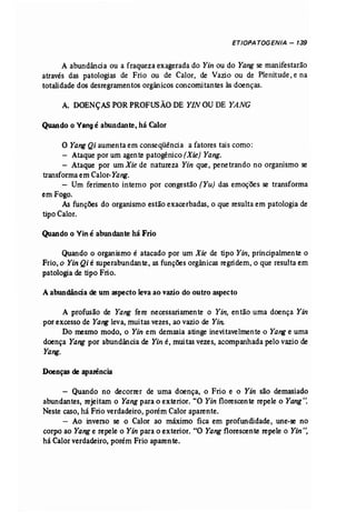 ETIOPATOGENIA - 139 
A abundância ou a fraqueza exagerada do Yin ou do Yang se manifestarão 
através das patologias de Frio ou de Calor, de Vazio ou de Plenitude, e na 
totalidade dos desregramentos orgânicos concomitantes às doenças. 
A. DOENÇAS PORPROFUSÃO DE YIN OUDE YANG 
Quando o Vangé abundante, há Calor 
O Yang Qi aumenta em conseqüência a fatores tais como: 
- Ataque por um agente patogénico (Xie) Yang. 
- Ataque por um Xie de natureza Yin que, penetrando no organismo se 
transformaem Calor-Yang. 
- Um ferimento interno por congestão (Yu) das emoções se transforma 
em Fogo. 
As funções do organismo estão exacerbadas, o que resulta em patologia de 
tipo Calor. 
Quando o Viné abundante há Frio 
Quando o organismo é atacado por um Xie de tipo Yin, principalmente o 
Frio, o Yin Qi é superabundante, as funções orgânicas regridem, o que resulta em 
patologia de tipo Frio. 
Aabundância de um aspecto leva ao vazio do outro aspecto 
A profusão de Yang fere necessariamente o Yin, então uma doença Yin 
por excesso de Yang leva, muitas vezes, ao vazio de Yin: . 
Do mesmo modo, o Yin em demasia atinge inevitavelmente o Yange uma 
doença Yang por abundância de Yin é, muitas vezes, acompanhada pelo vazio de 
Yang. 
Doenças de aparêncía 
- Quando no decorrer de uma doença, o Frio e o Yin são demasiado 
abundantes, rejeitam o Yangpara o exterior. "O Yin florescente repele o Yang". 
Neste caso, há Frio verdadeiro, porém Calor aparente. 
- Ao inverso se o Calor ao máximo fica em profundidade, une-se no 
corpo ao Yange repele o Yin para o exterior. "O Yangflorescente repele o Yin'', 
há Calor verdadeiro, porém Frio aparente. 
 