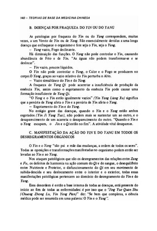 140 - TEORIAS DE BASE DA MEDICINA CHINESA 
B. DOENÇASPOR FRAQUEZA DO YIN OUDO YANG 
As patologias por fraqueza do Yin ou do Yang correspondem, muitas 
vezes, a um Vento de Yin ou de Yang. São essencialmente devidas a uma longa 
doença que enfraquece o organismo e fere seja o Yin, seja o Yang. 
- Yang vazio, Fogo declinante. 
Há diminuição das funções, O Yang não pode controlar o Yin, causando 
abundância de Frio e de Yin: "As águas não podem transformar-se e se 
deslocar". 
- Yin vazio, poucos líquidos. 
O Yin não pode controlar o Yang, o Calor e o Fogo se produzem no 
corpo.O Yang, graças ao vazio relativo do Yin perturba o Alto. 
- Vazio simultâneo do Yin e do Yang. 
A fraqueza de Yang Qi pode acarretar a insuficiência de produção da 
essência Yin, assim como o esgotamento da essência Yin pode causar uma 
formação-insuficiente de Yang Qi. 
"O Yang e o Yin estão igualmente vazios" [Yin Yang Liang Xu) significa 
que a penúria de Yang afeta o Yin e a penúria de Yin afeta o Yang. 
- Esgotamento do Yin e do Yang. " 
No estágio grave das doenças, quando o Yin e o Yang estão ambos 
esgotados (Yin Ji Yang Too), não podem mais se sustentar um ao outro, e o 
desaparecimento de um acarreta o desaparecimento do outro. "Quando o Yin e 
o Yang escapam, o Jin e o Qi estão no fim". A atividade vital desaparece. 
C. MANIFESTAÇÃO DA AÇÃO DO YINE DO YANG EM TODOS OS 
DESREGRAMENTOSORGÂMCOS 
O Yin e o Yang "são pai e mãe das mudanças, a ordem de todos os seres". 
Todas as oposições e transformações manifestadas no organismo podem então ser 
levadas ao Yin e ao Yang. 
Nos ataques patológicos que são os desregramentos das relações entre Zang 
e Fu, os defeitos de harmonia na ação comum do Qi e do sangue, o desequilíbrio 
entre Nutriente e Protetor, o disfuncionamento do Qi em seu movimento de 
subida-descida e seu deslocamento entre o interior e o exterior, todas essas 
manifestações patológicas pertencem ao domínio do desregramento do Yin e do 
Yang. 
Essa desordem é então a base interna de todas as doenças, está presente do 
início ao fim de todas as enfermidades: é por isso que o "Jing Yue Quan Shu 
(Chuang Zhong Lu, Yin Yang Pian)" diz: "Se bem que complexa, a ciência 
médica pode ser resumida em uma palavra: O Yin e o Yang". 
 