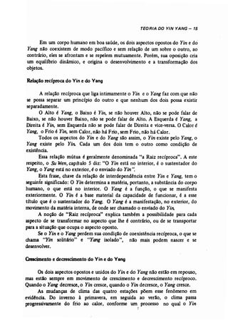 TEDRIA DD Y/N YANG - 15 
Em um corpo humano em boa saúde, os dois aspectos opostos do Yin e do 
Yang não coexistem de modo pacífico e sem relação de um sobre o outro, ao 
contrário, eles se afrontam e se repelem mutuamente. Porém, sua oposição cria 
um equilíbrio dinâmico, e origina o desenvolvimento e a transformação dos 
objetos.. 
Relação recíproca do Vin e do Vang 
A relação recíproca que liga intimamente o Yin e o Yang faz com que não 
se possa separar um princípio do outro e que nenhum dos dois possa existir 
separadamente.. 
O Alto é Yang, o Baixo é Yin, se não houver Alto, não se pode falar de 
Baixo, se não houver Baixo, não se pode falar de Alto. A Esquerda é Yang, a 
Direita é Yin, sem Esquerda não se pode falar de Direita e vice-versa, OCalor é 
Yang" o Frio é Yin, sem Calor, não há Frio, sem Frio, não há Calor. 
Todos os aspectos do Yin e do Yang são assim, o Yin existe pelo Yang, o 
Yang existe pelo Yin: Cada um dos dois tem o outro como condição de 
existência. 
Essa relação mútua é geralmente denominada "a Raiz recíproca".. A este 
respeito, o SuWen, capítulo 5 diz: "O Yin está no interior, é o sustentador do 
Yang, o Yangestá no exterior, é o enviado do Yin". 
Esta frase, chave da relação de interdependência entre Yin e Yang, tem o 
seguinte significado: O Yin determina a matéria, portanto, a substância do corpo 
humano, o que está no interior. O Yang é a função, o que se manifesta 
exteriormente. O Yin é a base material da capacidade de funcionar, é a esse 
título que é o sustentador do Yang: O Yang é a manifestação, no exterior, do 
movimento da matéria interna, de onde ser chamado o enviado do Yin: 
A noção de "Raiz recíproca" explica também a possibilidade para cada 
aspecto de se transformar no aspecto que lhe é contrário, ou de se transportar 
para a situação que ocupa o aspecto oposto. 
Se o Yin e o Yangperdem sua condição de coexistência recíproca, o que se 
chama uYin solitário" e uYang isolado", não mais podem nascer e se 
desenvolver. 
Crescimentoe decrescimento do Vin e do Vang 
Os dois aspectos opostos e unidos do Yin e do Yang não estão em repouso, 
mas estão sempre em movimento de crescimento e decrescimento recíproco. 
Quando o Yang decresce, o Yin cresce, quando o Yin decresce, o Yangcresce. 
As mudanças de clima das quatro estações põem esse fenômeno em 
evidência. Do inverno à primavera, em seguida ao verão, o clima passa 
progressivamente do frio ao calor, conforme Wl1 
z 
processo no qual o Yin 
 