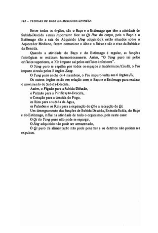 142 - TEORIAS DE BASE DA MEDICINA CHINESA 
Entre todos os órgãos, são o Baço e o Estômago que têm a atividade de 
Subida-Descida a mais importante face ao Qi Rua do corpo, pois o Baço e o 
Estômago são a raiz do Adquirido (Jing adquirido), estão situados sobre o 
Aquecedor Mediano, fazem comunicar o Alto e o Baixo e são o eixo da Subida e 
da Descida. 
Quando a atividade do Baço e do Estômago é regular, as funções 
fisiológicas se realizam harmoniosamente. Assim, "O Yang puro sai pelos 
orifícios superiores, o Yin impuro sai pelos orifícios inferiores". 
O Yang puro se espalha por todos os espaços intradérmicos [Couli}, o Yin 
impuro circula pelos 5 órgãos Zang. 
O Yang puro enche os 4 membros, o Yin impuro volta aos 6 órgãosFu. 
Os outros órgãos estão em relação com o Baço e o Estômago para realizar 
o movimento de Subida-Descida. 
Assim, o Fígado para a Subida-Difusão, 
o Pulmão para a Purificação-Descida, 
o Coração para a descida do Fogo, 
os Rins para a subida da Água, 
os Pulmões e os Rins para a expiração do Qi e a recepção do Qi. 
Um desregramento das funções de Subida-Descida, Entrada-Saída, do Baço 
e do Estômago, influi na atividade de todo o organismo, pois neste caso: 
O Qi do Yang puro não pode se espargir, 
O Jing adquirido não pode ser armazenado, 
O Qi puro da alimentação não pode penetrar e os detritos não podem ser 
expulsos. 
 