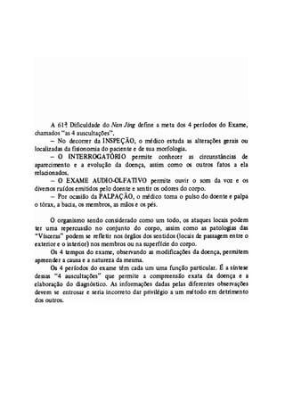 A 61~ Dificuldade do Nan Jing defme a meta dos 4 períodos do Exame, 
chamados "as 4 auscultações". 
- No decorrer da INSPEÇÃO, o médico estuda as alterações gerais ou 
localizadas da fisionomia do paciente e de sua morfologia. - ° INTERROGATÓRIO permite conhecer as circunstâncias de 
aparecimento e a evolução da doença, assim como os outros fatos a ela 
relacionados. 
- O EXAME AUDIO-OLFATIVO permite ouvir o som da voz e os 
diversos ruídos emitidos pelo doente e sentir os odores do corpo. 
- Por ocasião da PALPAÇÃO, o médico toma o pulso do doente e palpa 
o tórax, a bacia, os membros, as mãos e os pés. 
o organismo .sendo considerado como um todo, os ataques locais podem 
ter uma repercussão no' conjunto do corpo, assim como as patologias das 
"Vísceras" podem se refletir nos órgãos dos sentidos (locais de passagem entre o 
exterior e o interior) nos membros ou na superfície do corpo. 
Os 4 tempos do exame, observando as modificações da doença, permitem 
apreender a causa e a natureza da mesma. 
Os 4 períodos do exame têm cada um uma função particular. É a síntese 
dessas "4 auscultações" que permite a compreensão exata da doença e a 
elaboração do diagnóstico. As informações dadas pelas diferentes observações 
devem se entrosar e seria incorreto dar privilégio a um método em detrimento 
dos outros. 
 