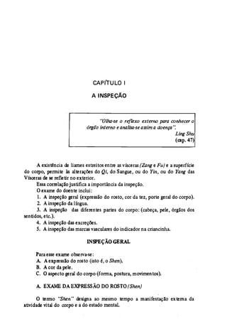 CAPf"TULO I 
A INSPEÇÃO 
. "Olha-se o reflexo externo para conhecer o 
órgão internoe analisa-se assim a doença': 
Ling Shu 
(eap, 47) 
A existência de liames estreitos entre as vísceras(Zange Fu) e a superfície 
do corpo, permite às alterações do Qi, do Sangue, ou do Yin, ou do Yang das 
Vísceras de se refletir no exterior. 
Essacorrelaçãojustifica aimportância da inspeção. 
Oexame do doente inclui: 
1. A inspeção geral (expressão do rosto, cor da tez, porte geral do corpo). 
2. A inspeção da língua. 
3. A ínspeção das diferentes partes do corpo: (cabeça, pele, órgãos dos 
sentidos, etc.). 
4. A inspeção das excreções. 
S. Ainspeção das marcasvasculares do indicador na criancinha. 
INSPEÇÃO GERAL 
Para esseexame observa-se: 
A. Aexpressão do rosto (isto é, o Shen). 
B. Acor da pele. 
C. O aspecto geral do corpo (forma, postura, movimentos). 
A EXAME DAEXPRESSÃO DOROSrO(Shen) 
o termo "Shen'' designa ao mesmo tempo a manifestação externa da 
atividade vital do corpo e a do estado mental. 
 