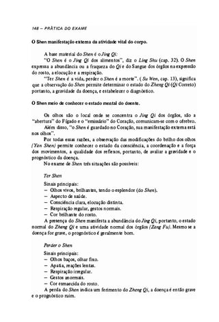 148 - PRÁ TICA DO EXAME 
o Shen manifestação externa da atividade vital do corpo. 
A base material do Shen é oJing Qi: 
"O Shen é o Jing Qi dos alimentos", diz o Ling Shu (cap. 32). O Shen 
expressa a abundância ou a fraqueza do Qi e do Sangue dos órgãos na expressão 
do rosto, a elocução e a respiração. 
"Ter Shen é a vida, perder o Shen é a morte". (Su Wen, cap. 13), significa 
que a observaçãodo Shen permite determinar o estado do Zheng Qi (Qi Correto) 
portanto, a gravidade da doença, e estabelecer o diagnóstico. 
o Shen meio de conhecer o estado mental do doente. 
Os olhos são o local onde se concentra o. Jing Qi dos orgaos, são a 
"abertura" do Fígado e o "emissário" do Coração, comunicam-se com o cérebro. 
Além disso, "o Shen é guardado no Coração, sua manifestação externa está 
nos olhos". 
Por todas essas razões, a observação das modificações do brilho dos olhos 
(Yan Shen) permite conhecer o estado da consciência, a coordenação e a força 
dos movimentos, a qualidade dos reflexos, portanto, de avaliar a gravidade e o 
prognóstico da doença. 
No exame de Shen três situações são possíveis: 
Ter Shen 
Sinais principais: 
Olhos vivos, brilhantes, tendo o esplendor (do Shen). 
Aspecto de saúde. 
Consciênciaclara, elocução distinta. 
Respiração regular, gestos normais. 
Cor brilhante do rosto. 
A presença do Shen manifesta a abundância do Jing Qi, portan to, o estado 
normal do Zheng Qi e uma atividade normal dos órgãos (Zang Fu). Mesmose a 
doença for grave, o prognóstico é geralmente bom. 
Perder o Shen 
Sinais principais: 
Olhos baços, olhar fixo. 
Apatia, reações lentas. 
Respiração irregular. 
Gestos anormais. 
- Cor esmaecida do rosto. 
A perda do Shen indica um ferimento do Zheng Qi, a doença é então grave 
e o prognóstico ruim. 
 
