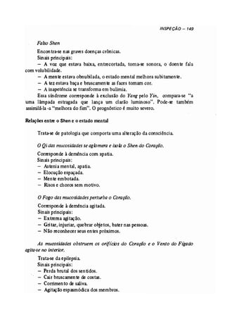INSPEÇÃO - 149 
Falso Shen 
Encon tra-se nas graves doenças crónicas. 
Sinais principais: 
- A voz que estava baixa, en trecortada, toma-se sonora, o doente fala 
com volubílidade. 
- A mente estava obnubilada, o estado mental melhora subitamente. 
- A tez estava baça e bruscarnente asfaces tomam cor. 
- Ainapetência se transforma em bulimia. 
Essa síndrome corresponde à exclusão do Yang pelo Yin, compara-se "a 
uma lâmpada estragada que lança um clarão luminoso". Pode-se também 
assimilá-la -a "melhora do fim". Oprognóstico é muito severo. 
Relações entre o Shen e o estado mental 
Trata-se depatologia que comporta uma alteração da consciência. 
o Qi das mucosidades seaglomera e isola o Shen do Coração. 
Corresponde à demência com apatia. 
Sinais principais: 
- Astenia mental, apatia. 
- Elocução espaçada. 
- Mente embotada. 
- Risos e choros sem motivo. 
oFogodasmucosidades perturba o Coração. 
Corresponde à demência agitada. 
Sinais principais: 
- Extrema agitação. 
- Gritar, injuriar, quebrar objetos, bater nas pessoas. 
- Não reconhecer seus entes próximos. 
As mucosidades obstruem os oriftcios do Coração e o Vento do Ftgado 
agita-se no interior. 
Trata-se da epilepsia 
Sinais principais: 
- Perda brutal dos sentidos. 
- Cair bruscamente de costas. 
Corrirnento de saliva. 
Agitaçãoespasmódica dos membros. 
 