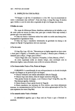 150 - PRÁTICA DO EXAME 
B. INSPEÇÃO DA CORDAPELE 
"O Sangue e o Qi dos 12 meridianos e o dos, 365 Luo se concentram no 
rosto e atravessam seus orifícios". Com esta frase, o Ling Shu (cap. 4) mostra 
que o brilho e a cor do rosto são a expressão do Qi e do Sangue das vísceras. 
o Brilho do rosto 
Por causa de diferenças físicas, climáticas, ambientais ou de trabalho, a cor 
do rosto pode ser escura ou clara, mas, para que o estado físico seja normal, é 
preciso que a tez tenha brilho. 
• Uma tez fresca e luminosa indica boa saúde ou então uma doença leve. 
O prognóstico é geralmente bom. 
• Uma tez baça e macilenta testemunha da gravidade da doença e do 
ataque aoJing Qi. O progn6stico deve ser reservado. 
A Cor do rosto 
O Ling Shu (cap. 49) diz: "Denomina-se os órgãos segundo as cinco cores: 
o Azul para o Fígado, o Vermelho para o Coração, o Branco para,o Pulmão, o 
Amarelo para o Baço, o Negro para os Rins". . 
"Azul e Negro são a dor; Amarelo e Vermelho, o Calor; Branco, o Frio". 
As cores expressam então ao mesmo tempo, uma correlação com os 
diferentes órgãos e uma afinidade com os Xie de natureza diferente. 
A Cor branca indica Vazio e Frio, Perda de Sangue. 
O BRANCO é a manifestação de um enfraquecimento ou da má circulação 
do Qi e do Sangueou de perda de Qi e de Sangue. 
• Branco brilhante com edema subcutâneo: falta de YangQi. 
• Branco baço sem edema, falta de sangue nutriente (Ying Qi). 
"Nas perdas brutais de sangue, a cor é branca e baça" (Ling Shu, cap. 30). 
Nas doenças agudas, violentas: 
• Rosto branco e baço: perda brutal de Yang Qi. 
• Rosto macilento nos sintomas de Frio interno, com dores abdominais 
intensas, ou estremecimentos de Frio-Vazio: isso indica aglomeração de Frio Yin 
com espasmos dos vasos(Jing Mai). 
A Cor amarela indica Vazio e Umidade 
O AMARELO significa que o Baço está em Vazio e que a Umidade se 
acumula. 
 