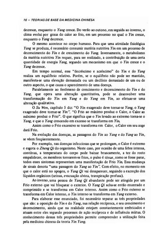 16 - TEORIAS DE BASE DA MEDICINA CHINESA 
decresce, enquanto o Yang cresce. Do verão ao outono, em seguida ao inverno, o 
clima evolui por graus do calor ao frio, em um processo no qual o Yin cresce, 
enquanto o Yang decresce. 
O mesmo acontece no corpo humano. Para que uma atividade fisiológica 
Yang se produza, é necessário conswnir matéria nutritiva Yin em um processo de 
decrescimento do Yin e de crescimento do Yang. Inversamente, o metabolismo 
da matéria nutritiva Yin requer, para ser realizado, a contribuição de uma certa 
quantidade de energia Yang, segundo um mecanismo em que" o Yin cresce e o 
Yangdecresce. 
Em tempo normal, esse "decréscimo e acréscimo" do Yin e do Yang 
realiza um equilíbrio relativo. Porém, se o equilíbrio não pode ser mantido, 
manifesta-se uma elevação demasiada ou um declínio demasiado de um ou de 
outro aspecto, o que causa o aparecimento de uma doença. 
Paralelamente ao fenômeno de crescimento e decrescimento do Yin e do 
Yang, que opera uma alteração quantitativa, pode se desenvolver uma 
transformação do Yin em Yang e do Yang em Yin, ao efetuar-se uma 
alteração qualitativa. 
O Su Wen, capítulo 5 diz: "O Yin exagerado deve tornar-se Yang, o Yang 
exagerado deve tornar-se Yin".· "O Frio ao máximo produz o Calor, o Calor ao 
máximo produz o Frio". O que significa que o Yin levado ao extremo torna-se o 
Yang, e que o Yang crescendo em excesso se transforma em Yin: 
Assim como o Frio excessivo se transforma em Calor, o Calor em seu auge 
dará Frio. 
Na evolução das doenças, as passagens do Yin ao Yang e do Yangao Yin, 
se vêem freqüentemente. 
Por exemplo, nas doenças infecciosas que se prolongam, o Calor é extremo 
e esgota o Zheng Qi do organismo. Neste caso, por ocasião de uma febre intensa, 
contínua, a temperatura do corpo pode baixar bruscamente, a tez do rosto 
empalidecer, os membros tornarem-se frios, o pulso é tênue, como se fosse parar, 
todos esses sintomas representam wna manifestação de Frio Yin: Essa mudança 
de sinais denota "uma passagem do Yang ao Yin': Com efeito, no momento em 
que o calor está no apogeu, o Yang Qi vai desaparecer, seguindo a excreção dos 
líquidos orgânicos (urinas, evacuação alvina, transpiração profusa). 
Ao inverso, uma pessoa de Yang Qi abundante pode ser atingida por um 
Frio externo que vai bloquear o exterior. O Yang Qi acha-se então encerrado e 
comprimido e se transforma em Calor interno. Assim como o Frio externo se 
transforma em Calor interno, o Yin interno se transforma em Yangexterno. 
Para elaborar esse enunciado, foi necessário separar as três propriedades 
que são: a oposição do Yin e do Yang, sua relação recíproca, e seu crescimento e 
decrescimento, ainda que na realidade estejam constantemente embricados e 
atuam entre eles segundo processos de ação recíproca e de influência mútua. O 
conhecimento dessas três propriedades permite compreender a utilização feita 
pela medicina chinesa da teoria Yin Yang. 
 