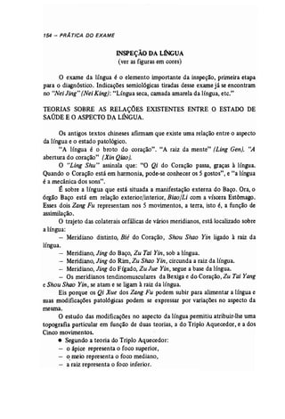 154 - PRATICA DO EXAME 
INSPEÇÃO DA LÍNGUA 
(ver as figuras em cores) 
o exame da língua é o elemento importante da inspeção, primeira etapa 
para o diagnóstico. Indicações semio16gicas tiradas desse exame já se encontram 
no "Nei Jing" (Nei King): "Língua seca, camada amarela da língua, etc." 
TEORIAS SOBRE AS RELAÇÕES EXISTENTES ENTRE O ESTADO DE 
SAÚDE E O ASPECTO DALÍNGUA. 
Os antigos textos chineses afirmam que existe uma relação entre o aspecto 
da língua e o estado patológico. 
"A língua é o broto do coração". "A raiz da mente" (Ling Gen). "A 
abertura do coração" (Xin Qiao]. 
O "Ling Shu" assinala que: "O Qi do Coração passa, graças à língua. 
Quando o Coração está em harmonia, pode..se conhecer os 5 gostos", e "a língua 
é a mecânica dos sons". 
É sobre a língua que está situada a manifestação externa do Baço. Ora, o 
órgão Baço está em relação exterior/interior, Biaoll.i com a víscera Estômago. 
Esses dois Zang Fu representam nos 5 movimentos, a terra, isto é, a função de 
assimilação. 
O trajeto das colaterais cefálicas de vários meridianos, está localizado sobre 
a língua: 
- Meridiano distinto, Bié do Coração, Shou Shao Yin ligado à raiz da 
língua. 
- Meridiano, Jing do Baço, Zu Tai Yin, sob a língua. 
- Meridiano, Jing do Rim, Zu Shao Yin, circunda a raiz da língua. 
- Meridiano, Jing do Fígado, Zu Jue Yin, segue a base da língua. 
- Os meridianos tendinomusculares da Bexigae do Coração, Zu Tai Yang 
e Shou Shao Yin, se atam e se ligamà raiz da língua. 
Eis porque os Qi Xue dos Zang Fu podem subir para alimentar a língua e 
suas modificações patológicas podem se expressar por variações no aspecto da 
mesma. 
O estudo das modificações no aspecto da língua permitiu atribuir-lhe uma 
topografia particular em função de duas teorias, a do Triplo Aquecedor, e a dos 
Cinco movimentos. 
• Segundo a teoria do Triplo Aquecedor: 
o ápice "representa o foco superior, 
o.meio representa o foco mediano, 
a raiz representa o foco inferior. 
 
