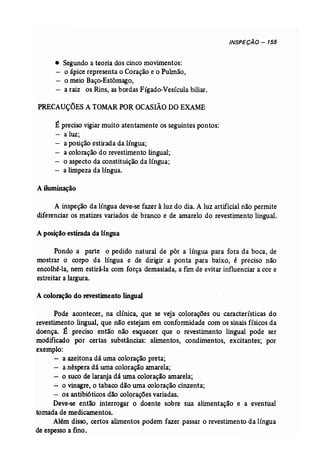 INSPECÃO - 155 
• Segundo a teoria dos cinco movimentos: 
o ápice representa o Coração e o Pulmão, 
o meio Baço-Estômago, 
a raiz os Rins, as bordas Fígado-Vesícula biliar. 
PRECAUÇÕES A TOMAR POR OCASIÃO DOEXAME 
É preciso vigiar muito atentamente os seguintes pontos: 
a luz; 
a posição estirada da língua; 
a coloração do revestimento lingual; 
o aspecto da constituição da língua; 
- a limpeza da língua. 
A iluminação 
A inspeção da língua deve-se fazer à luz do dia. A luz artificial não permite 
diferenciar os matizes variados de branco e de amarelo do revestimento lingual. 
A posição estirada da língua 
Pondo a _parte o. pedido natural de pôr a língua para fora dá boca, de 
mostrar o corpo da língua e de dirigir a ponta para baixo, é preciso não 
encolhê-la, nem estirá-la com força demasiada, a f1II1 de evitar influenciar a cor e 
estreitar a largura. 
A coloração do revestimento lingual 
Pode acontecer, na clínica, que se veja colorações ou características do 
revestimento lingual, que não estejam em conformidade com os sinais físicos da 
doença. É preciso então não esquecer que o revestimento lingual pode ser 
modificado por certas substâncias: alimentos, condimentos, excitantes; por 
exemplo: 
- a azeitona dá uma coloração preta; 
- a nêspera dá uma coloração amarela; 
- o suco de laranja dá uma coloração amarela; . 
- o vinagre, o tabaco dão uma coloração cinzenta; 
- os antibióticos dão colorações variadas. 
Deve-se então interrogar o doente sobre sua alimentação e a eventual 
tomada de medicamentos. 
Além disso, certos alimentos podem fazer passar o revestimento da língua 
de espesso a fino. 
 