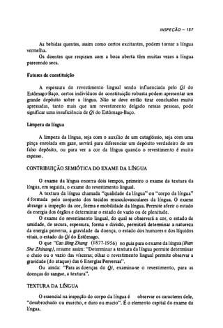 INSPEÇÃO - 157 
As bebidas quentes, assim como certos excitantes, podem tornar a língua 
vermelha. 
Os doentes que respiram com a boca aberta têm muitas vezes a língua 
parecendo seca. 
Fatores de constituição 
A espessura do revestimento lingual sendo influenciada pelo Qi do 
Estômago-Baço, certos indivíduos de constituição robusta podem apresentar um 
grande depósito sobre a língua. Não se deve então tirar conclusões muito 
apressadas, tanto mais que um revestimento delgado nessas pessoas, pode 
significar uma insuficiência de Qi do Estômago-Baço. 
Limpeza dalíngua 
A limpeza da língua, seja com o auxílio de um cataglóssio, seja com uma 
pinça enrolada em gaze, servirá para diferenciar um depósito verdadeiro de um 
falso depósito, ou para ver a cor da língua quando o revestimento é muito 
espesso. 
CONTRIBUIÇÃO SEMIÓTICA DOEXAME DA LINGUA 
o exame da língua encerra dois tempos, primeiro o exame da textura da 
língua, em seguida, o exame do revestimento lingual. 
A textura da língua chamada "qualidade da língua" ou "corpo da língua" 
é formada pelo conjunto dos tecidos musculovasculares da língua. O exame 
abrange a inspeção da cor, forma e mobilidade da língua. Permite aferir o estado 
da energia dos órgãos e determinar o estado de vazio ou de plenitude. 
O exame do revestimento lingual, do qual se observará a cor, o estado de 
umidade, de secura, espessura, forma e divisão, permitirá determinar a natureza 
da energia perversa, a gravidade da doença, o estado dos humores e dos líquidos 
vitais, o estado do Qi do Estômago. 
O que "Cao BingZhang (i877-1956Y noguiaparaoexamedalíngua(Bian 
SheZhinang}, reswne assim: "Determinar a textura da língua permite determinar 
o cheio ou o vazio das vísceras; olhar o revestimento lingual permite observar a 
gravidade (do ataque) das 6 Energias Perversas". 
Ou ainda: "Para as doenças do Qi, examina-se o revestimento, para as 
doenças do sangue, a textura", 
TEXTURA DA LJNGUA 
O essencial na inspeção do corpo da língua é observar os caracteres dele, 
"desabrochado ou murcho, e duro ou macio". É o elemento capital do exame da 
língua. 
 
