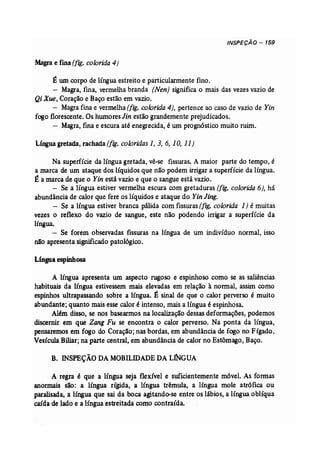 INSPECÃO - 159 
Magra e fina (fig. colorida 4) 
É um corpo de língua estreito e particularmente fino. 
- Magra, fina, vermelha branda (Nen) significa o mais das vezes vazio de 
Qi Xue, Coração e Baço estão em vazio. 
- Magra fina e vermelha(fig. colorida 4), pertence ao caso de vazio de Yin 
fogo florescente. Os humores Jin estão grandemente prejudicados. 
- Magra, fina e escura até enegrecida, é um prognóstico muito ruim. 
Língua gretada, rachada (fig. coloridas 1, 3, 6, 10, 11) 
Na superfície da língua gretada, vê-se fissuras. A maior parte do tempo, é 
a marca de um ataque dos líquidos que não podem irrigar a superfície da língua. 
~ a marca de que o Yin está vazio e que o sangue está vazio. 
- Se a língua estiver vermelha escura com gretaduras (fig. colorida 6), há 
abundância de calor que fere os líquidos e ataque do Yin Jing. 
- Se a língua estiver branca pálida com fissuras(fig. colorida 1) é muitas 
vezes o reflexo do vazio de sangue, este não podendo irrigar a superfície da 
língua. 
- Se forem observadas fissuras na língua de um indivíduo normal, isso 
não apresenta significadopatológico. 
Lfngua espinhosa 
A língua apresenta um aspecto rugoso e espinhoso como se as saliências 
habituais da língua estivessem mais elevadas em relação à normal, assim como 
espinhos ultrapassando sobre a língua. É sinal de que o calor perverso é muito 
abundante; quanto mais esse calor é intenso, mais a língua é espinhosa. 
Além disso, se nos basearmos na localização dessas deformações, podemos 
discernir em que Zang Fu se encontra o calor perverso. Na ponta da língua, 
pensaremos em fogo do Coração; nas bordas, em abundância de fogo no Fígado, 
Vesícula Biliar; na parte central, em abundância de calor no Estômago, Baço. 
B. INSPEÇÃO DAMOBILIDADE DA LINGUA 
A regra é que a língua seja flexível e suficientemente móvel. As formas 
anormais são: a língua rígida, a língua trêmu1a, a língua mole atr6fica ou 
paralisada, a língua que sai da boca agitando-se entre os lábios, a língua oblíqua 
caída de lado e a língua estreitada como contraída. 
 