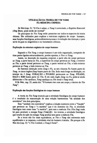 TEORIA DO YIN YANG - 17 
UfILIZAÇÃO DATEORIADOVIN VANG 
NAMEDICINA CHINESA 
5U Wen (cap. 5): "O Yin é calmo, o Yang é controlado, o Espírito Essencial 
(Jing Shen), pode então ser normal" 
Os princípios do Yin Yang estão presentes em todos os aspectos da teoria 
chinesa. São utilizados para explicar a estrutura orgânica do corpo humano, 
suas funções fisiológicas, asleis referentes ~ causa e à evolução das doenças, e para 
servir de guia no diagnóstico e no tratamento clínicos. 
Explicação da estrutura orgânica do corpo humano 
Segundo o Yin Yang, o corpo humano é um todo organizado, composto de 
duas partes ligadas estruturalmente, porém opostas, o Yin e o Yang. 
Assim, na descrição do esquema corporal, a parte alta do corpo pertence 
ao Yang, a parte baixa ao Yin, a superfície do corpo pertence ao Yang, o interior 
ao Yin; a parte dorsal pertence ao Yang, a parte ventral ao Yin; o lado externo 
pertence ao Yang, o lado interno ao Yin; 
Se fizermos distinção entre Zang e Fu, as seis vísceras Fu fazem parte do 
Yang, os cinco órgãos Zang fazem parte do Yin. Indo mais longe na distinção, no 
interipr do 5 Zang, CORAÇÃO e PULMÃO pertencem ao Yang, F(GADO, 
BAÇO e RIM fazem parte do Yin: E em cada órgão Zang ou Fu, pode-se ainda 
diferenciar o Yin cardíaco, Yangcardíaco ou Yin renal e Yang renal. 
O Su Wen, cap, 25, assim, diz: "O homem vive com um corpo, e dentro do Yin 
Yang". 
Explicaçlo dasfunções fisiológicas do corpo humano 
A teoria do Yin Yang enuncia que a atividade fisiológica do corpo humano 
é o resultado da manutenção de urna relação harmoniosa "da unidade dos 
contrários" dos dois princípios. 
Essa "unidade dos contrários" explica a relação existente entre a "função" 
que pertence ao Yang e "a matéria" que é do domínio do Yin: A atividade 
fisiológica tem como base "a matéria", pois sem a essência Yin [Yin Jing) nada 
há para produzir a energia Yang [Yang Qi). Ao inverso, a atividade fisiológica 
que resulta da ação da energia Yang produz sem parar a essência Yin: 
Se a troca não for mais equivalente, se Yin e Yang não estiverem mais 
equilibrados e se separam, a atividade vital do homem é detida. Eis porque o Su 
Wen diz (cap. 3): "o Yin é estável, o Yangé firme". 
 