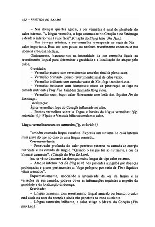 162 - PRÁTICA DO EXAME 
- Nas doenças quentes agudas, a cor vermelha é sinal de plenitude do 
calor interno. "A língua vermelha, o fogo acumula-se no Coração e no Estômago 
e desde o interior vai à superfície".(Citação do Shang Han .SheJian). 
- Nas doenças crônicas, a- cor vermelha corresponde ao vazio de Yin ­calor 
importante. Essa cor com pouco ou nenhum revestimento encontra-se nas 
doenças crônicas hécticas. 
Clinicamente, baseamo-nos na intensidade da cor vermelha ligada ao 
revestimento lingual para determinar a gravidade e a localização do ataque pelo 
calor. 
Gravidade: 
- Vermelho escuro com revestimento amarelo: sinal de pleno calor. 
- Vermelho brilhante, pouco revestimento: sinal de calor vazio. 
- Vermelho brilhante sem camada: vazio de Yin, fogo transbordante. 
- Vermelho brilhante com filamentos: início de penetração do fogo na 
camada nutriente (Ying Fen também charnadoRong Fen}. 
- Vermelho seco, baço: calor florescente com lesão dos líquidos Jin do 
Estômago. . 
Localização: 
Ápice vermelho: fogo do Coração inflamado no alto. 
- Pontos vermelhos sobre a língua e bordas da língua vermelhas: (fig. 
coloridas 9); Fígado e Vesícula biliar acumulam o calor. 
Língua vermelhaescura ou carmesim (fig. colorida 6) 
Também chamada língua escarlate. Expressa um sintoma de calor interno 
mais grave do que no caso de uma língua vermelha, 
Correspondência: 
- Penetração profunda do calor perverso externo na camada de energia 
nutriente e na camada de sangue. "Quando o sangue foi ao nutriente, a cor da 
língua é carmesim". (Citação do Wen Re Lun). 
Isso se vê no decorrer das doenças muito longas de tipo calor externo. 
- Ataque interno nos Za Bing se vê nos pacientes -atingidos por doenças 
prolongadas e graves pertencentes a: "fogo próspero por vazio de Yin e líquidos 
vitais drenados". 
Esquematicamente, associando a intensidade da cor da língua e as 
variações de sua camada, pode-se obter as informações seguintes a respeito da 
gravidade e da localização da doença. 
Gravidade: 
- Língua carmesim com revestimento lingual amarelo ou branco, o calor 
está ainda na zona da energia e ainda não penetrou na zona nutriente. 
- Língua carmesim brilhante, o calor atinge o Mestre do Coração (Xin 
Bao Luo). 
 