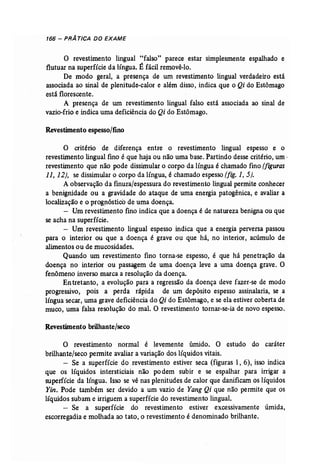 166 - PRÁ TICA DO EXAME 
o revestimento lingual "falso" parece estar simplesmente espalhado e 
flutuar na superfície da língua. É fácil removê-lo. 
De modo geral, a presença de um revestimento lingual verdadeiro está 
associada ao sinal de plenitude-calor e além disso, indica que o Qi do Estômago 
está florescente. 
A presença de um revestimento lingual falso está associada ao sinal de 
vazio...frio e indica uma deficiência do Qi do Estômago. 
Revestimento espesso/fino 
o critério de diferença entre o revestimento lingual espesso e o 
revestimento lingual fino é que haja ou não uma base. Partindo desse critério, um · 
revestimento que não pode dissimular o corpo da língua é chamado fino (figuras 
11, 12), se dissimular o corpo da língua, é chamado espesso (fig. 1, 5). 
A observação da finura/espessura do revestimento lingual permite conhecer 
a benignidade ou a gravidade do ataque de uma energia patogênica, e avaliar a 
localização e o prognóstico de uma doença. 
- Um revestimento fino indica que a doença é de natureza benigna ou que 
se acha na superfície. 
- Um revestimento lingual espesso indica que a energia perversa passou 
para o interior ou que a doença é grave ou que há, no interior, acúmulo de 
alimentos ou de mucosidades. 
Quando um revestimento fino torna-se espesso, é que há penetração da 
doença no interior ou passagem de uma doença leve a uma doença grave. O 
fenômeno inverso marca a resolução da doença. 
En tretanto, a evolução para a regressão da doença deve fazer-se de modo 
progressivo, pois a perda rápida de um depósito espesso assinalaria, se a 
língua secar, uma grave deficiência do Qi do Estômago, e se ela estiver coberta de 
muco, uma falsa resolução do mal. O revestimento tornar-se-ia de novo espesso. 
Revestimento brilhante/seco 
O revestimento normal é levemente úmido. O estudo do caráter 
brilhante/seco permite avaliar a variação dos líquidos vitais. 
- Se a superfície do revestimento estiver seca (figuras 1, 6), isso indica 
que os líquidos intersticiais não po dem subir e se espalhar para irrigar a 
superfície da língua. Isso se vê nas plenitudes de calor que danificam os líquidos 
Yin, Pode também ser devido a um vazio de Yang Qi que não permite que os 
líquidos subam e irriguem a superfície do revestimento lingual. 
- Se a superfície do revestimento estiver excessivamente úmida, 
escorregadia e molhada ao tato, o revestimento é denominado brilhante. 
 