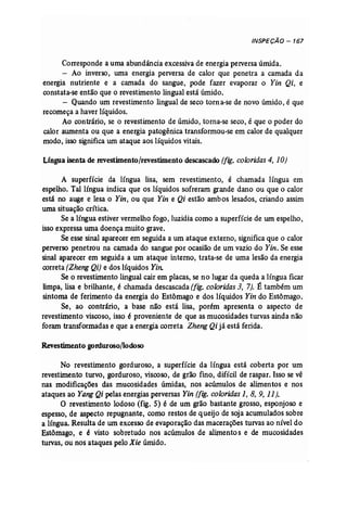 INSPECÃO - 167 
Corresponde a uma abundância excessiva de energia perversa úmida. 
- Ao inverso, uma energia perversa de calor que penetra a camada da 
energia nutriente e a camada do sangue, pode fazer evaporar o Yin Qi, e 
constata-se então que o revestimento lingual está úmido. 
- Quando um revestimento lingual de seco torna-se de novo úmido, é que 
recomeça a haver líquidos. 
Ao contrário, se o revestimento de úmido, torna...se seco, é que o poder do 
calor aumenta ou que a energia patogênica transformou-se em calor de qualquer 
modo, isso significa um ataque aos líquidos vitais. 
Língua isenta de revestimento/revestimento descascado (fig. coloridas 4, 10) 
A superfície da língua lisa, sem revestimento, é chamada língua em 
espelho. Tal língua indica que os líquidos sofreram grande dano ou que o calor 
está no auge e lesa o Yin, ou que Yin e Qi estão ambos lesados, criando assim 
uma situação crítica. 
Se a língua estiver vermelho fogo, luzidia como a superfície de um espelho, 
isso expressa uma doença muito grave. 
Se esse sinal aparecer em seguida a um ataque externo, significa que o calor 
perverso penetrou na camada do sangue por ocasião de um vazio do Yin, Se esse 
sinal aparecer em seguida a um ataque interno, trata-se de uma lesão da energia 
correta (Zheng Qi) e dos líquidos Yin: 
Se o revestimento lingual cair em placas, se no lugar da queda a língua ficar 
limpa, lisa e brilhante, é chamada descascada (fig. coloridas 3, 7). É também um 
sintoma de ferimento da energia do Estômago e dos líquidos Yin do Estômago. 
Se, ao contrário, a base não está lisa, porém apresenta o aspecto de 
revestimento viscoso, isso é proveniente de que as mucosidades turvas ainda não 
foram transformadas e que a energia correta Zheng Qi já está ferida. 
Revestimento gorduroso/lodoso 
No revestimento gorduroso, a superfície da língua está coberta por um 
revestimento turvo, gorduroso, viscoso, de grão fino, difícil de raspar. Isso se vê 
nas modificações das mucosidades úmidas, nos acúmulos de alimentos e nos 
ataques ao Yang Qi pelas energias perversas Yin (fig. coloridas 1, 8, 9, 11). 
O revestimento lodoso (fig. 5) é de um grão bastante grosso, esponjoso e 
espesso, de aspecto repugnante, como restos de queijo de soja acumulados sobre 
a língua. Resulta de um excesso de evaporação das macerações turvas ao nível do 
Estômago, e é visto sobretudo nos acúmulos de alimento s e de mucosidades 
turvas, ou nos ataques pelo Xie úmido. 
 