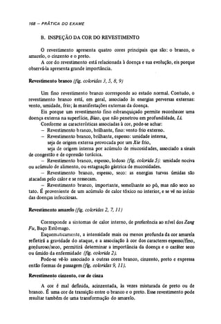 168 - PRÁ TICA DO EXAME 
B. INSPEÇÃODA CORDO REVESTIMENTO 
O revestimento apresenta quatro cores principais que são: o branco, o 
amarelo, o cinzento e o preto. 
A cor do revestimento está relacionada à doença e sua evolução, eis porque 
observá-laapresenta grande importância. 
Revestimento branco (fig. coloridas 3, 5, 8, 9) 
Um fino revestimento branco corresponde ao estado normal. Contudo, o 
revestimento branco está, em geral, associado às energias perversas externas: 
vento, umidade, frio; às manifestações externas da doença. 
Eis porque um revestimento fino esbranquiçado permite reconhecer uma 
doença externa na superfície, Biao, que não penetrou em profundidade, Li. 
Conforme as características associadasà cor, pode-se achar: 
Revestimento branco, brilhante, fino: vento frio externo. 
Revestimento branco, brilhante, espesso: umidade interna, 
seja de origem externa provocada por um Xie frio, 
seja de origem interna por acúmulo de mucosidades, associado a sinais 
de congestão e de opressão torácica. 
- Revestimento branco, espesso, lodoso (fig. colorida 5): umidade nociva 
ou acúmulo de alimento, ou estagnação gástrica de mucosidades. 
- Revestimento branco, espesso, seco: as energias turvas úmidas são 
atacadas pelo calor e se ressecam. 
- Revestimento branco, importante, semelhante ao pó, mas não seco ao 
tato. É proveniente de um acúmulo de calor tóxico no interior, e se vê no início 
das doenças infecciosas. 
Revestimento amarelo (fig. coloridas 2, 7, 11) 
Corresponde a sintomas de calor interno, de preferência ao nível dos Zang 
Fu, Baço Estômago. 
Esquematicamente, a intensidade mais ou menos profunda da cor amarela 
refletirá a gravidade do ataque, e a associação à cor dos caracteres espesso/fino, 
gorduroso/seco, permitirá determinar a importância da doença e o caráter seco 
ou úmido da enfermidade (fig. colorida 2). 
, Pode-se vê-lo associado a outras cores branco, cinzento, preto e expressa 
então formas de passagem(fig. coloridas 9,11). 
Revestimento cinzento, cor de cinza 
A cor é mal definida, acinzentada, às vezes misturada de preto ou de 
branco. É uma cor de transição entre o branco e o preto. Esse revestimento pode 
resultar também de uma transformação do amarelo. 
 