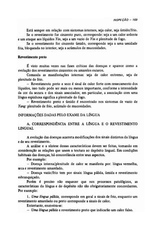 INSPECÃO - 169 
Está sempre em relação com sintomas internos, seja calor, seja úmido/frio. 
Se o revestimento for cinzento puro, corresponde: seja a um calor ardente 
e um ataque aos líquidos Yin, seja a um vazio de Yin e plenitude de fogo. 
Se o revestimento for cinzento úmido, corresponde seja a uma umidade 
fria, bloqueada no interior, seja a acúmulos de mucosidades. 
Revestimento preto 
É visto muitas vezes nas fases críticas das doenças e aparece como a 
evolução dos revestimentos cinzentos ou amarelos escuros. 
Comanda as manifestações internas: seja de calor extremo, seja de 
plenitude de frio. 
- Revestimento preto e seco é sinal de calor forte com ressecamento dos 
líquidos, isso tudo pode ser mais ou menos importante, conforme a intensidade 
da cor da secura e dos sinais associados; em particular, a associação com uma 
língua espinhosa significa a plenitude do fogo. 
- Revestimento preto e úmido é encontrado nos sintomas de vazio de 
Yang: plenitude de frio, acúmulo de mucosidades. 
INFORMAÇÕES DADAS PELOEXAME DALrnGUA 
A. CORRESPOND:SNCIA ENTRE A LINGUA E O REVESTIMENTO 
LINGUAL 
A evolução das doenças acarreta modificações dos sinais distintos da língua 
e de seu revestimento. 
A análise e a síntese dessas características devem ser feitas, tomando em 
consideração as relações que unem a textura ao depósito lingual. Em condições 
habituais das doenças, há concordância entre seus aspectos. 
Por exemplo: 
- Doença interna/plenitude de calor se manifesta por: língua vermelha, 
seca e revestimento amarelado. 
- Doença vazio/frio tem por sinais: língua pálida, úmida e revestimento 
esbranquiçado. 
Porém é preciso não esquecer que nos processos patológicos, as 
características da língua e do depósito não são obrigatoriamente concordantes. 
Por exem plo: 
1. Uma língua pálida, corresponde em geral a sinais de frio, enquanto um 
revestimento amarelado ou preto corresponde a sinais de calor. 
Entretanto, encontra-se: 
- Uma língua pálida e revestimento preto que indicarão um calor falso. 
 