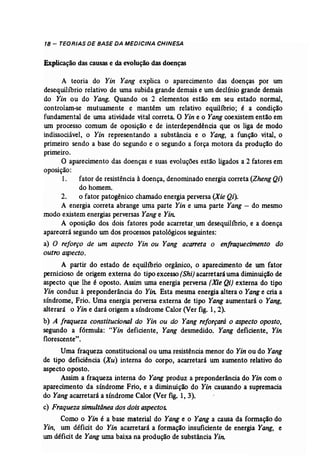 18 - TEORIAS DE BASE DA MEDICINA CHINESA 
Explicação das causase da evolução das doenças 
A teoria do Yin Yang explica o aparecimento das doenças por um 
desequilíbrio relativo de uma subida grande demais e um declínio grande demais 
do Yin ou do Yang. Quando os 2 elementos estão em seu estado normal, 
controlam-se mutuamente e mantêm um relativo equilíbrio; é a condição 
fundamental de wna atividade vital correta. O Yin e o Yang coexistem então em 
um processo comum de oposição e de interdependência que os liga de modo 
indissociável, o Yin representando a substância e o Yang, a função vital, o 
primeiro sendo a base do segundo e o segundo a força motora da produção do 
primeiro. 
O aparecimento das doenças e suas evoluções estão ligados a 2 fatores em 
oposição: 
1. fator de resistência à doença, denominado energia correta (ZhengQi) 
do homem. 
2. o fator patogênico chamado energia perversa (Xie Qi)~ 
A energia correta abrange urna parte Yin e uma parte Yang - do mesmo 
modo existem energias perversas Yang e Yin: 
A oposição dos dois fatores pode acarretar...um desequilíbrio, e a doença 
aparecerá segundo um dos processos patológicos seguintes: 
a) O reforço de um aspecto Yin ou Yang acarreta o enfraquecimento do 
outro aspecto. 
A partir do estado de equilíbrio orgânico, o aparecimento de um fator 
pernicioso de origem externa do tipo excesso (Shi) acarretará uma diminuição de 
aspecto que lhe é oposto. Assim uma energia perversa (Xie Qi) externa do tipo . 
Yin conduz à preponderância do Yin: Esta mesma energia altera o Yange cria a 
síndrome, Frio. Uma energia perversa externa de tipo Yang aumentará o Yang, 
alterará o Yin e dará origem a síndrome Calor (Ver fig. 1, 2). 
b) A fraqueza constitucional do Yin ou do Yang reforçará o aspecto oposto, 
segundo a fórmula: "Yin deficiente, Yang desmedido. Yang deficiente, Yin 
florescente" . 
Uma fraqueza constitucional ou uma resistência menor do Yin ou do Yang 
de tipo deficiência (Xu) interna do corpo, acarretará um aumento relativo do 
aspecto oposto. 
Assim a fraqueza interna do Yang produz a preponderância do Yin com o 
aparecimento da síndrome Frio, e a diminuição do Yin causando a supremacia 
do Yang acarretará a síndrome Calor (Ver fig. 1, 3). 
c) Fraqueza simultânea dos doisaspectos. 
Como o Yin é a base material do Yang e o Yang a causa da formação do 
Yin, um déficit do Yin acarretará a formação insuficiente de energia Yang, e 
um déficit de Yang uma baixa na produção de substância Yin. 
 