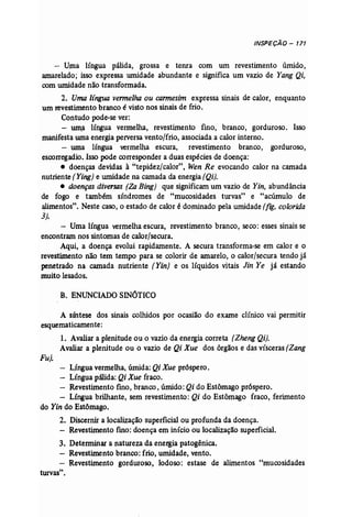 INSPEÇÃO - 171 
- Uma língua pálida, grossa e tenra com um revestimento úmido, 
amarelado; isso expressa umidade abundante e significa um vazio de Yang Qi, 
comumidade não transformada. 
2. Uma lingua vermelha ou carmesim expressa sinais de calor, enquanto 
um revestimento branco é visto nos sinais de frio. 
Contudo pode-se ver: 
- urna língua vermelha, revestimento fino, branco, gorduroso. Isso 
manifesta umaenergia perversa vento/frio, associada a calor interno. 
- uma língua vermelha escura, revestimento branco, gorduroso, 
escorregadio. Isso pode corresponder a duas espécies de doença: 
• doenças devidas à "tepidez/calor", Wen Re evocando calor na camada 
nutriente (Y;n.g) e umidade na camada da energia (Qi). 
• doenças diversas (Za Bing) que significam um vazio de Yin, abundância 
de fogo e também síndromes de "mucosidades turvas" e "acúmulo de 
alimentos", Neste caso, o estado de calor é dominado pela umidade (fig. colorida 
3). 
- Uma língua vermelha escura, revestimento branco, seco: esses sinais se 
encontram nos sintomas de calor/secura. 
Aqui, a doença evolui rapidamente. A secura transforma-se em calor e o 
revestimento não tem tempo para se colorir de amarelo, o calor/secura tendojã 
penetrado na camada nutriente (Yin) e os líquidos vitais Jin Ye já estando 
muito lesados. 
B. ENUNCIADO SINÓTICO 
A síntese dos sinais colhidos por ocasião do exame clínico vai permitir 
esquematicamente: 
1. Avaliar a plenitude ou o vazio da energia correta (Zheng Qi). 
Avaliar a plenitude ou o vazio de Qi Xue dos órgãos e das vísceras [Zang 
Fu). 
- Língua vermelha, úmida: Qi Xue próspero. 
Língua pálida: Qi Xue fraco. 
- Revestimento fino, branco, úmido: Qi do Estômago próspero. 
- Língua brilhante, sem revestimento: Qi do Estômago fraco, ferimento 
do Yin do Estômago. 
2. Discernir a localização superficial ou profunda da doença. 
- Revestimento fíno: doença em início ou localização superficial. 
3. Determinar a natureza da energia patogênica. 
- Revestimento branco: frio, umidade, vento. 
- Revestimento gorduroso, lodoso: estase de. alimentos "mucosidades 
turvas". 
 
