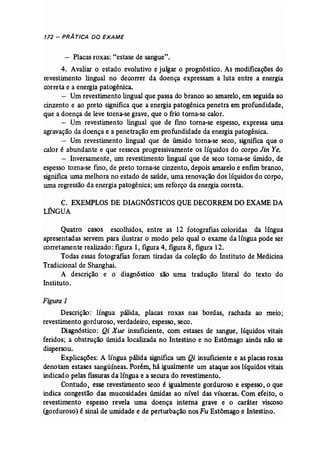 172 - PRÁ TICA DO EXAME 
- Placas roxas: "estase de sangue". 
4. Avaliar o estado evolutivo e julgar o prognóstico. As modificações do 
revestimento lingual no decorrer da doença expressam a luta entre a energia 
correta e a energia patogênica. 
- Um revestimento lingual que passa do branco ao amarelo, em seguida ao 
cinzento e ao preto significa que a energia patogênica penetra em profundidade, 
que a doença de leve torna-se grave, que o frio torna-se calor. 
- Um revestimento lingual que de fino torna-se espesso, expressa uma 
agravação da doença e a penetração em profundidade da energia patogênica. 
- Um revestimento lingual que de úmido torna-se seco, significa que o 
calor é abundante e que resseca progressivamente os líquidos do corpo Jin Ye. 
- Inversamente, um revestimento lingual que de seco torna-se .úmido, de 
espesso torna-se fino, de preto torna-se cinzento, depois amarelo e enfim branco, 
significa uma melhora no estado de saúde, uma renovação dos líquidos do corpo, 
uma regressão da energia patogêníca; um reforço da energia correta. 
C. EXEMPLOS DE DIAGNÓSTICOS QUEDECORREM DOEXAME DA 
LINGUA 
Quatro casos escolhidos, entre as 12 fotografias coloridas, da língua 
apresentadas servem para ilustrar o modo pelo qual o exame da língua pode ser 
corretamente realizado: figura 1, figura 4, figura 8, figura 12. 
Todas essas fotografias foram tiradas da coleção do Instituto de Medicina 
Tradicional de Shanghai, 
A descrição e o diagnóstico são uma tradução literal do texto do 
Instituto. 
Figura 1 
Descrição: língua pálida, placas roxas nas bordas, rachada ao meio; 
revestimento gorduroso, verdadeiro, espesso, seco. 
Diagnóstico: Qi Xue insuficiente, com estases de sangue, líquidos vitais 
feridos; a obstrução úmida localizada no Intestino e no Estômago ainda não se 
dispersou. 
Explicações: A língua pálida significa um Qi insuficiente e as placas roxas 
denotam estases sangüíneas. Porém, há igualmente um ataque aos líquidos vitais 
indicado pelas fissuras da língua e a secura do revestimento. 
Contudo, esse revestimento seco é igualmente gorduroso e espesso, o que 
indica congestão das mucosidades úmidas ao nível das vísceras. Com efeito, o 
revestimento espesso revela uma doença interna grave e o carãter viscoso 
(gorduroso) é sinal de umidade e de perturbação nosFu Estômago e Intestino. 
 