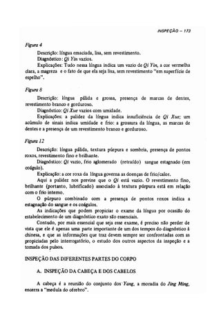 INSPECÃO - 173 
Figura 4 
Descrição: língua emaciada, lisa, sem revestimento. 
Diagnóstico: Qi Yin vazios. 
Explicações: Tudo nessa língua indica um vazio de Qi Yin, a cor vermelha 
clara, a magreza e o fato de que ela seja lisa, sem revestimento "em superfície de 
espelho". 
Figura 8 
Descrição: língua pálida e grossa, presença de marcas de dentes, 
revestimento branco e gorduroso. 
Diagnóstico: Qi Xue vazios com umidade. 
Explicações: a palidez da língua indica insuficiência de Qi Xue; um 
acúrnulo de sinais indica umidade e frio: a grossura da língua, as marcas de 
dentes e a presença de um revestimento branco e gorduroso. 
Figura 12 
Descrição: língua pálida, textura púrpura e sombria, presença de pontos 
roxos, revestimento fino e brilhante. 
Diagnóstico: Qi vazio, frio aglomerado (retraído) sangue estagnado (em 
coágulo). 
Explicação: a Cor roxa da língua governa as doenças de frio/calor. 
Aqui a palidez nos previne que o Qi está vazio. O revestimento fino, 
brilhante (portanto, lubrificado) associado à textura púrpura está em relação 
com o frio interno. 
O púrpuro combinado com a presença de pontos roxos indica a 
estagnação do sangue e os coágulos. 
As indicações que podem propiciar o exame da língua por ocasião do 
estabelecimento de um diagnóstico exato são essenciais. 
Contudo, por mais essencial que seja esse exame, é preciso não perder de 
vista que ele é apenas uma parte importante de um dos tempos do diagnóstico à 
chinesa, e que as informações que traz devem sempre ser confrontadas com as 
propiciadas pelo interrogatório, o estudo dos outros aspectos da inspeção e a 
tomada dos pulsos. 
JNSPEÇÃO DAS DIFERENTES PARTES DOCORPO 
A. INSPEÇÃO DACABEÇA E DOSCABELOS 
A cabeça é a reunião do conjunto dos ~ Yang, a moradia do Jing Ming, 
encerra a "medula do cérebro". 
 