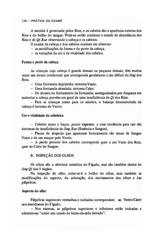 174 - PRÁ TICA DO EXAME 
A medula é governada pelos Rins, e os' cabelos são a aparência externa dos 
Rins e do brilho do sangue. Pode-se então conhecer o estado de abundância dos 
Rins e do Qi Xue observando a cabeça e os cabelos. 
O exame da cabeça e dos cabelos consiste em observar: 
as modificações da forma e do porte da cabeça. 
- as variações da cor e da vitalidade dos cabelos. 
Forma e porte da cabeça 
As crianças cuja cabeça é grande demais ou pequena demais, têm muitas 
vezes um atraso intelectual que corresponde gerahnente a um déficit do Jing dos 
Rins. 
- Uma fontanela deprimida: sintoma Vazio. 
- Uma fontanela abaulada: sintoma Calor. 
- Os atrasos no fechamento da fontanela, acompanhados por fraqueza em 
sustentar a cabeça provém em geral de uma insuficiência do Qi dos Rins. 
- Para as crianças como para os adultos, o balanço descontrolado da 
cabeça é sintoma de Vento. 
Cor e vitalidade da cabeleira 
- Cabelos secos e baços, pouco espessos e com tendência para cair são 
sintomas de insuficiência de JingXue (Essência e Sangue). 
- Placas de alopecia que aparecem bruscamente são sinais de Sangue 
Vazio e de um ataque pelo Vento. 
- A perda precoce dos cabelos corresponde quer a um Vazio dos Rins, 
quer ao Calor do Sangue. 
B. INSPEÇÃO DOS OLHOS 
Os olhos são a abertura somática do Fígado, mas são também cheios do 
Jing Qi dos 5 órgãos. 
Na inspeção do olho, notar-se-ã o brilho do olhar; mas também as 
modificações do aspecto, da coloração, dos movimentos dos olhos e das 
pálpebras. 
Aspecto do olho 
Pálpebras superiores vermelhas e inchadas correspondem ao Vento-Calor 
nos meridianos do Fígado. 
- Nos edemas, as pálpebras superiores e inferiores estão inchadas e 
edematosas "como um casulo de bicho-da-seda deitado". 
 