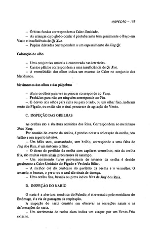 INSPEÇÃO - 175 
- Órbitas fundas correspondem a Calor-Umidade. 
- As crianças cujo globo ocular é protuberante têm geralmente o Baço em 
Vazio e insuficiênciade Qi Xue. 
- Pupilas dilatadas correspondem a um espessamento do Jing Qi. 
Coloraçãodo olho 
- Umaconjuntiva amarela é encontrada nas icterícias. 
- Cantos pálidos correspondem a uma insuficiência de Qi Xue. 
- A vermellúdão dos olhos indica um excesso de Calor no conjunto dos 
Meridianos. 
Movimentos dos olhos e das pálpebras 
- Abrir os olhos para ver as pessoas corresponde ao Yang. 
- Fechã-los para não -ver ninguém corresponde ao Yin. 
-. O desvio dos olhos para cima ou para o lado, ou um olhar fixo, indicam 
vento do Fígado, ou então são o sinal precursor de agitação do Vento. 
C. INSPEÇÃO DASORELHAS 
As orelhas são a abertura somática dos Rins. Correspondem ao meridiano 
Shao Yang. 
Por ocasião do exame da orelha, é preciso notar a coloração da orelha, seu 
brilho e seu aspecto interior. 
- Um hélix seco, acastanhado, sem brilho, corresponde a uma falta de 
Jing dos Rins, é umsintoma crítico. 
- O dorso do pavilhão da orelha com capilares vermelhos, raiz da orelha 
fria, são muitas vezes sinais precursores de sarampo. 
- Um corrimento turvo proveniente do interior da orelha é devido 
gerahnente a Calor-Umidade do Fígado eVesícula Biliar. 
- A melhor cor do contorno do pavilhão da orelha é o vermelho. O 
amarelo,o branco, o preto ou o azul são sinais de doença. 
- Umaorelha fina, branca ou preta indica falta de Jing dos Rins. 
D. INSPEÇÃO DO NARIZ 
o nariz é a abertura somática do Pulmão; é atravessado pelo meridiano do 
Estômago, é a via de passagem da respiração. . 
A ínspeção do nariz consiste em observar as secreções nasais e as 
deformações do nariz. 
- Um corrimento de ranho claro indica um ataque por um Vento-Frio 
externo. 
 