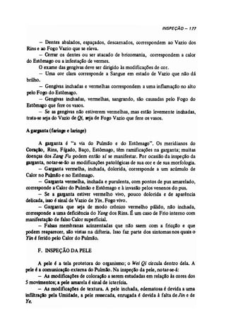 INSPEÇÃO - 177 
- Dentes abalados, espaçados, descarnados, correspondem ao Vazio dos 
Rinse ao Fogo Vazio que se eleva. 
- Cerrar os dentes ou ser atacado de bricomania, correspondem a calor 
do Estômagoou a infestação de vermes. 
O exame das gengivas deve ser dirigido às modificaçõesde cor. 
- Uma cor clara corresponde a Sangue em estado de Vazio que não dá 
brilho. 
- Gengivas. inchadas e vermelhas correspondem a uma inflamação no alto 
pelo Fogo do Estômago. 
- Gengivas inchadas, vermelhas, sangrando, são causadas pelo Fogo do 
Estômago que fere os vasos. 
- Se as gengivas não estiverem vermelhas, mas estão levemente inchadas, 
trata-se seja do Vazio deQi, seja de Fogo Vazio que fere os vasos. 
Agarpnta (faringe e laringe) 
A garganta é "a via do Pulmão e do Estômago". Os meridianos do 
Coraçio, Rins, Fígado, Baço, Estômago, têm ramificações na garganta; muitas 
doenças dos ZangFu podem então aí se manifestar. Por ocasião da inspeção da 
garganta, notar-se-ão as modificações patol6gicas de sua cor e de sua morfologia. 
- Garganta vermelha, inchada, dolorida,' corresponde a um acúmulo de 
Calorno Pulmio e no Estômago. 
- Garganta vermelha, inchada e purulenta, com pontos de pus amarelado, 
corresponde aCalor doPulmão e Estômago e à invasão pelos venenos do pus. 
- Se a garganta estiver vermelho vivo, pouco dolorida e de aparência 
delicada, isso é sinal de Vazio de Yin. Fogo vivo. 
- Garganta que seja de modo crônico vermelho pálido, não inchada, 
corresponde a uma deficiência do Yangdos Rins. É um caso de Frio interno com 
manifestação de falso Calorsuperficial. 
- Falsas membranas acinzentadas que não saem com a fricção e que 
podem reaparecer, são vistas na difteria. Isso faz parte dos sintomasnos quais o 
Yin é ferido pelo Calor do Pulmão, 
F. INSPEÇÃO DAPELE 
A pele é a tela protetora do organismo; o Wei Qi circula dentro dela. A 
peleé a comunícaçãc externa doPulmão. Naínspeção da pele, notar-se-á: 
- AB modificações de coloração a serem estudadas emrelação às cores dos 
5 movimentos; a pele amarela é sinal de icterícia. 
- As modífícações de textura. A pele inchada, edematosa é devidaa uma 
infJ1traçlo pela Umidade, a pele ressecada, enrugada é devida à falta de Jin e de 
Ye. 
 