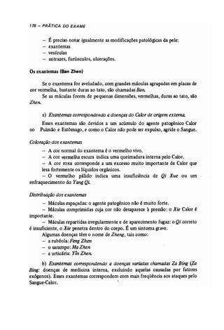 178 - PRATICA DO EXAME 
- É preciso notar igualmente as modificaçõespatológicasda pele: 
- exantemas 
vesículas 
- antrazes, furúnculos, ulcerações. 
Os exantemas (San Zhen) 
Se o exantema for aveludado, com grandesmáculas agrupadas em placasde 
cor vermelha, bastante duras ao tato, são chamadasBan. 
Se as máculas forem de pequenas dimensões, vermelhas, duras ao tato, são 
Zhen. 
a) Exantemas correspondendo a doenças do Calor de origem externa. 
Esses exantemas são devidos a um acúmulo do agente patogênico Calor 
no Pulmão e Estômago, e como o Calor não pode ser expulso, agride o Sangue. 
Coloração dos exantemas 
A cor normal do exantema é o vermelhovivo. 
- A cor vermelha escura indica uma queimadura interna pelo Calor. 
- A cor roxa corresponde a um excesso muito importante de Calor que 
lesa fortemente os líquidos orgânicos. 
- O vermelho pálido indica uma insuficiência de Qi Xue ou um 
enfraquecimento do Yang Qi. 
Distribuição dos exantemas 
- Máculas espaçadas: o agente patogênico não é muito forte. 
- Máculas comprimidas cuja cor não desaparece à pressão: o Xie Calor é 
importante. 
- Máculas repartidas irregularmentee de aparecimento fugaz: o Qi correto 
é insuficiente, o Xie penetra dentro do corpo. É um sintoma grave.. 
Algumas doenças têm o nome de Zheng; tais como: 
a rubéola: Feng Zhen 
- o sarampo:MaZhen 
- a urticária: Y;nZhen.. 
b) Exantemas correspondendo a doenças variadas chamadas Za Bing (Za 
Bing: doenças de medicina interna, excluindo aquelas causadas por fatores 
exógenos). Esses exantemas correspondem com mais freqüênciaaos ataques pelo 
Sangue..Calor. 
 