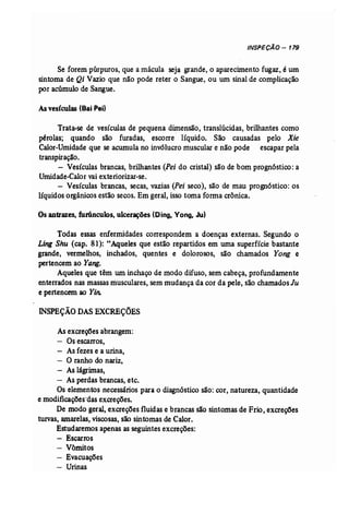 INSPEÇÃO - 179 
Se forem púrpuros, que a mácula seja grande, o aparecimento fugaz, é um 
sintoma de Qi Vazio que não pode reter o Sangue, ou um sinal de complicação 
por acúmulo de Sangue. 
Asvesículas (Bai Pei) 
Trata-se de vesículas de pequena dimensão, translúcidas, brilhantes como 
pérolas; quando são furadas, escorre' líquido. São causadas pelo Xie 
Calor-Umidade que se acumula no invólucro muscular e não pode escapar pela 
transpiração. 
- Vesículas brancas, brilhantes (Pei do cristal) são de bom prognóstico: a 
Umidade-Calor vai exteriorizar-se. 
- Vesículas brancas, secas, vazias (Pei seco), são de mau prognóstico: os 
líquidos orgânicos estão secos. Emgeral, isso toma forma crônica. 
Osantrazes,furúnculos, ulcerações (Cing, Vong, Ju) 
Todas essas enfermidades correspondem a doenças externas. Segundo o 
Ling Shu (cap. 81): "Aqueles que estão repartidos em uma superfície bastante 
grande, vermelhos, inchados, quentes e dolorosos, são chamados Yong e 
pertencem ao Yang. 
Aqueles que têm um inchaço de modo difuso, sem cabeça, profundamente 
enterrados nas massas musculares, sem mudança da cor da pele, são chamados lu 
e pertencem ao Yin: 
INSPEÇÃO DAS EXCREÇÕES 
As excreções abrangem: 
- Os escarros, 
- As fezes e a urina, 
- O ranho do nariz, 
- As lágrimas, 
- As perdas brancas, etc. 
Os elementos necessários para o diagnóstico são: cor, natureza, quantidade 
e modificações'das excreções. 
De modo geral, excreções fluidas e brancas são sintomas de Frio, excreções 
turvas, amarelas, viscosas, são sintomas de Calor. 
Estudaremos apenas as seguintes excreções: 
- Escarros 
- Vômitos 
- Evacuações 
- Urinas 
 