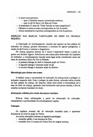 INSPECÃO - 181 
- A urina turva pertence: 
- quer à Umidade impura cortcentradaembaixo. 
- quer ao Qi do Baço e do Rim em Vazio. 
- A hematúria é o sinal de "Calor ferindo os vasos sangüíneos". 
- Cálculos ou areiana urina correspondem ao Lin da pedra. 
- Urinas semelhantes àgordura correspondem ao Lin da gordura. 
INSPEÇÃO DAS MARCAS VASCULARES DO DEDO NA CRIANÇA 
PEQUENA 
A observação do entrelaçamento vascular que aparece na face palmar do 
indicador da criança, permite determinar a natureza do agente patogênico, o 
estado do Qi Correto e orientar o diagnóstico. 
Na criança pequena (menos de 3 anos) é impossível tomar o pulso no 
punho nos devidos lugares. Substitui-seesseexame pela observação dos capilares 
do indicador, o entrelaçamento vascular nesse lugar sendo consideradocomo um 
ramo do meridianoShou Tai Yin do Pulmão. 
- A primeira falange do dedo é chamada seçãodo Vento. 
- A segundafalange é chamada seçãodo Q! 
- A terceira falange é chamada seçãodo destino. 
Metodologia para efetuar esseexame. 
o médico toma a extremidade do indicador da criança entre o polegar e o 
indicador esquerdo dele. Com o polegar da mão direita, colocado sobre a borda 
da face palmar da criança, ele empurra várias vezes desde a extremidade até a 
base do dedo da criança, apoiando nem fortemente nem pouco demais, a fun de 
ressaltar asmarcasvasculares do dedo. 
Informaçõescolhidaspelo estudo das marcasvasculares 
Pode-se obter informações a partir da observação da coloração, 
comprimentoe profundidade do entrelaçamento capilar. 
Coloração 
Os capilares normais são de coloração vermelho claro e aparecem 
fracamente ao nível da seção do Vento. 
Asoutras coloraçõesindicam as seguintespatologias: 
- vermelho pálido: é um sintoma de Frio. 
- vermelhovivo: é a marca do Vento Frio de origemexterna. 
 