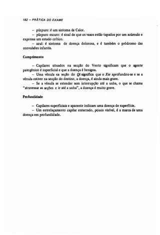182 - PRATICA DO EXAME 
- púrpura: é um sintoma de Calor. 
- púrpura escuro: é sinal de que os vasos estão tapados por um acúmulo e 
expressa wn estado crítico. 
- azul: é sintoma de doença dolorosa, e é também o pródromo das 
convulsões infantis. 
Comprimento 
- Capilares situados na secção do Vento significam que o agente 
patogênico é superficial e que a doença é benigna. 
- Uma vênula na seção do Qi significa que o Xie aprofundou-se e se a 
vênula estiver na secção do destino, a doença, é ainda mais grave. 
- Se a vênula se estender sem .interrupção até a unha, o que se chama 
"atravessar as seções e ir até a unha", a doença é muito grave. 
Profundidade 
- Capilares superficiais e aparente indicam uma doença de superfície. 
- Um entrelaçamento capilar enterrado, pouco visível, é a marcade uma 
doença em profundidade. 
 