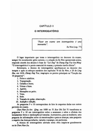 CAPITULO II 
O INTERROGATORIO 
"Fazer um exame sem interrogatório é uma 
insensatez ". 
Su Wen (cap. 77) 
o lugar importante que toma o interrogatório no decorrer do exame, 
sempre foi reconhecido pelos autores, e a citação do Su Wen apresentada acima, 
responde através dos séculos à frase do "Lei Jing" de ZhangJing Yue dos Ming: 
"O interrogatório é o ponto essencial do exame, a primeira tarefa clínica". 
Entretanto, a técnica do interrogatório aperfeiçou-se no decorrer dos 
tempos e após os esboços swnários dos capítulos 78 do Su Wen, e 28 do Ling 
Shu, em 1624, Zhang Jing Yue, reagrupou os pontos principais na "Canção das 
10 perguntas": 
1. Febre e calafrios. 
2. Transpiração. 
3. Cefaléia e dores. 
4. Urinas e fezes. 
5. Apetite. 
6. Sensações no peito. 
7. Vista. 
8. Sede. 
9. Tomada do pulso, observação. 
10. Audiçlo e olfação, 
As perguntas 9 e 10 correspondem de fato às respostas dadas nos outros 
períodos do exame. 
Chen Nian Zu dos Qing, em 1808 no Yi Xue Shi Zai Yi transforma as 
perguntas 9 e 10 em interrogatório sobre a anarnnese e sobre a eficácia dos 
tratamentos' feitos e medicações já tomadas. Acrescentou, para as mulheres, uma 
pergunta de informações sobre as menstruações e para as crianças, uma pergunta 
a respeito das doenças infantis, varicela e sarampo, em particular. 
A técnica do interrogat6rio adotada nesta obra inspira-se grandemente 
na de Chen NianZu. 
 