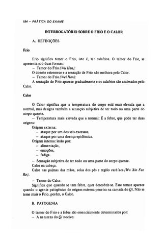 184 - PRÁ TICA DO EXAME 
INTERROGATÓRIO SOBRE O FRIO E O CALOR 
A. DEFINIÇÕES 
Frio 
Frio significa temer o Frio, isto é, ter calafrios. O temor do Frio, se 
apresenta sob duas formas: 
- Temor do Frio (Wu Han]: 
O doente estremece e a sensação de Frio não melhora pelo Calor. 
- Temor do Frio (Wei Han): 
A sensação de Frio aparece gradualmente e os calafrios são acalmados pelo 
Calor. 
Calor 
o Calor significa .que a temperatura do corpo está mais elevada que a 
normal, mas designa também a sensação subjetiva de ter todo ou uma parte do 
corpo quente. 
- Temperatura mais elevada que a normal: É a febre, que pode ter duas 
origens: 
Origem externa: 
- ataque por um dos seis excessos, 
- ataque por uma doença epidêmica. 
Origem interna: lesão por: 
- alimentação, 
- emoções, 
- fadiga. 
- Sensação subjetiva de ter todo ou uma parte do corpo quente. 
Calor na cabeça. 
Calor nas palmas das mãos, solas dos pés e região cardíaca (Wu Xin Fan 
Rej. 
- Temor do Calor: 
Significa que quando se tem febre, quer descobrir...se. Esse temor aparece 
quando o agente patogênico de origem externa penetra na camada do Qi, Não se 
teme mais o Frio, porém, o Calor. 
B. PATOGENIA 
o temor do Frio e a febre são essencialmente determinados por: 
- A natureza do Qi nocivo: 
 
