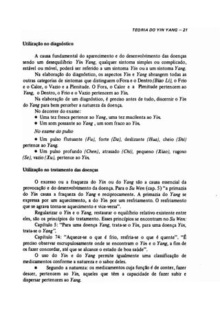 TEORIA DO YIN YANG - 21 
Utilização no diagnóstico 
A causa fundamental do aparecimento e do desenvolvimento das doenças 
sendo um desequilíbrio Yin Yang, qualquer sintoma simples ou complicado, 
estável ou móvel, poderá ser referido a um sintoma Yin ou a um sintoma Yang. 
Na elaboração do diagnóstico, os aspectos Yin e Yang abrangem todas as 
outras categorias de sintomas que distinguem o Fora e o Dentro (Biao Li), o Frio 
e o Calor, o Vazio e a Plenitude. O Fora, o Calor e a Plenitude pertencem ao 
Yang, o Dentro, o Frio e o Vazio pertencem ao Yin: 
Na elaboração de um diagnóstico, é preciso antes de tudo, discernir o Yin 
do Yang para bem perceber a natureza da doença. 
No decorrer do exame: 
• Uma tez fresca pertence ao Yang, urna tez macilenta ao Yin. 
• Um som possante ao Yang , um som fraco ao Yin: 
No exame do pulso 
• Um pulso flutuante (Fu], forte (Da), deslizante (Rua), cheio (Shi) 
pertence ao Yang. 
• Um pulso profundo (Chen), atrasado (Chi), pequeno {Xiao), rugoso 
(Se), vazio (Xu), pertence ao n« 
Utilização no tratamento das doenças 
o excesso ou a fraqueza do Yin ou do Yang são a causa essencial da 
provocação e do desenvolvimento da doença. Para o Su Wen (cap. 5) "a primazia 
do Yin causa a fraqueza do Yang e reciprocamente. A primazia do Yang se 
expressa por um aquecimento, a do Yin por um resfriamento. O resfriamento 
que se agrava torna-se aquecimento e vice-versa". 
Regularizar o Yin e o Yang, restaurar o equilíbrio relativo existente entre 
eles, são os princípios do tratamento. Esses princípios se encontram no Su Wen: 
Capítulo 5: "Para wna doença Yang, trata-se o Yin, para uma doença Yin, 
trata-se o Yang". 
Capítulo 74: "Aquece-se o que é frio, resfria-se o que é quente". "É 
preciso observar escrupulosamente onde se encontram o Yin e o Yang, a fim de 
os fazer concordar, até que se alcance o estado de boa saúde". 
O uso do Yin e do Yang permite igualmente uma classificação de 
medicamentos conforme a natureza e o sabor deles. 
• Segundo a natureza: os medicamentos cuja função é de conter, fazer 
descer, pertencem ao Yin, aqueles que têm a capacidade de fazer subir e 
dispersar pertencem ao Yang. 
 