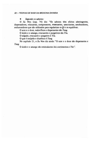 22 - TEORIAS DE BASE DA MEDICINA CHINESA 
• Segundo os sabores: 
O Su Wen (cap. 74) diz: "Os sabores têm efeitos adstringentes, 
dispersadores, relaxantes, compressores, ressecantes, umectantes, amolecedores, 
endurecedores que são utilizados para regularizar os Qi e os equilibrar. 
a acre e o doce, sudoríficos e dispersantes são Yang. 
O ácido e o amargo, evacuantes e purgativos são Yin: 
O salgado, evacuante e purgativo é Yi/L 
O que é insípido e diurético é Yang. 
No capítulo 21, o Su Wen diz ainda: "O acre e o doce são dispersantes e 
Yang. 
O ácido e o amargo são estimulantes dos corrimentos e Yin": 
 