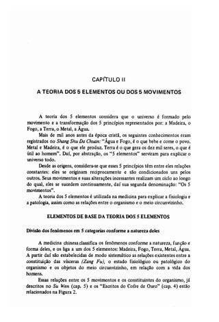 CAPfTULO II 
A TEORIA DOS 5 ELEMENTOS OU DOS 5 MOVIMENTOS 
A teoria dos 5 elementos considera que o universo é formado pelo 
movimento e a transformação dos 5 princípios representados por: a Madeira, o 
Fogo, a Terra, o Metal, a Água. 
Mais de mil anos antes da época cristã, os seguintes conhecimentos eram 
registrados no ShangShu Da Chuan: "Água e Fogo, é o que bebe e come o povo. 
Metal e Madeira, é o que ele produz. Terra é o que gera os dez mil seres, o que é 
útil ao homem". Daí, por abstração, os "5 elementos" serviram para explicar o 
universo todo. 
Desde as origens, considera-se que esses 5 princípios têm entre eles relações 
constantes: eles se originam reciprocamente e são condicionados uns pelos 
outros. Seusmovimentos e suas alterações incessantes realizam um ciclo ao longo 
do qual, eles se sucedem continuamente, daí sua segunda denominação: "Os 5 
movimentos". 
A teoria dos 5 elementos é utilizada na medicina para explicar a fisiologia e 
a patologia, assim como as relações entre o organismo e o meio circunvizinho. 
ELEMENTOS DE BASEDA TEORIA DOS 5 ELEMENTOS 
Divisão dos fenômenos em 5 categorias conforme a natureza deles 
A medicina chinesa classifica os fenômenos conforme a natureza, função e 
forma deles, e os liga a um dos 5 elementos: Madeira, Fogo, Terra, Metal, Água. 
A partir daí são estabelecidas de modo sistemático as relações existentes entre a 
constituição das vísceras (Zang Fu), o estado fisiológico ou patológico do 
organismo e os objetos do meio circunvizinho, em relação com a vida dos 
homens. 
Essas relações entre os 5 movimentos e os constituintes do organismo, já 
descritos no Su Wen (cap. 5) e os "Escritos do Cofre de Ouro" (cap. 4) estão 
relacionados na Figura 2. 
 