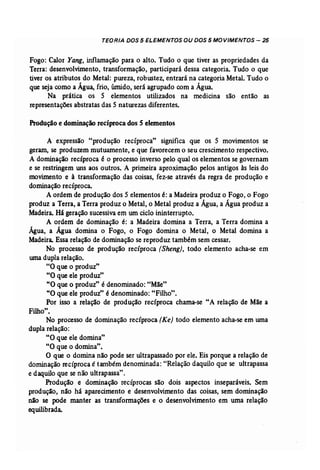 TEORIA DOS 5 ELEMENTOS OU DOS 5 MOVIMENTOS - 25 
Fogo: Calor Yang, inflamação para o alto. Tudo o que tiver as propriedades da 
Terra: desenvolvimento, transformação, participará dessa categoria. Tudo o que 
tiver os atributos do Metal: pureza, robustez, entrará na categoria Metal. Tudo o 
que seja como a Água, frio, úmido, será agrupado com a Água. 
Na prática os 5 elementos utilizados na medicina são então as 
representações abstratas das 5 naturezas diferentes. 
Produção e dominação recíproca dos S elementos 
A expressão "produção recíproca" significa que os 5 movimentos se 
geram, se produzem mutuamente, e que favorecem o seu crescimento respectivo. 
A dominação recíproca é o processo inverso pelo qual os elementos se governam 
e se restringem uns aos outros. A primeira aproximação pelos antigos às leis do 
movimento e à transformação das coisas, fez-se através da regra de produção e 
dominação recíproca. 
A ordem de produção dos 5 elementos é: a Madeira produz o Fogo, o Fogo 
produz a Terra, a Terra produz o Metal, o Metal produz a Água, a Água produz a 
Madeira. Há geração sucessiva em um ciclo ininterrupto. 
A ordem de dominação é: a Madeira domina a Terra, a Terra domina a 
Água, a Água domina o Fogo, o Fogo domina o Metal, o Metal domina a 
Madeira. Essa relação de dominação se reproduz também sem cessar. 
No processo de produção recíproca (Sheng), todo elemento acha-se em 
uma dupla relação. 
"O que o produz" 
"O que ele produz" 
"O que o produz" é denominado: "Mãe" 
"O que ele produz" é denominado: "Filho". 
Por isso a relação de produção recíproca chama-se "A relação de Mãe a 
Filho t 
, . 
No processo de dominação recíproca (Ke) todo elemento acha-se em uma 
dupla relação: 
"O que ele domina" 
"O que o domina". 
O que o domina não pode ser ultrapassado por ele. Eis porque a relação de 
dominação recíproca é também denominada: "Relação daquilo que se ultrapassa 
e daquilo que se não ultrapassa". 
Produção e dominação recíprocas são dois aspectos inseparáveis. Sem 
produção, não há aparecimento e desenvolvimento das coisas, sem dominação 
não se pode manter as transformações e o desenvolvimento em uma relação 
equilibrada. 
 