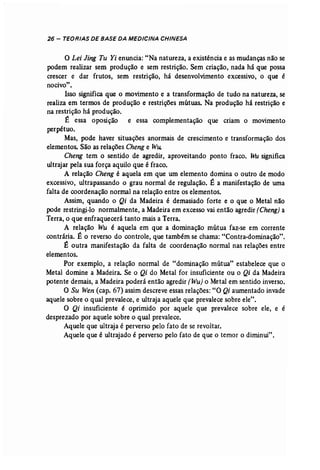 26 - TEORIAS DE BASE DA MEDICINA CHINESA 
o Lei Jing Tu Yi enuncia: "Na natureza, a existência e as mudanças não se 
podem realizar sem produção e sem restrição. Sem criação, nada há que possa 
crescer e dar frutos, sem restrição, há desenvolvimento excessivo, o que é 
nocivo". 
Isso significa que o movimento e a transformação de tudo na natureza, se 
realiza em termos de produção e restrições mútuas. Na produção há restrição e 
na restrição há produção. 
É essa oposição e essa complementação que criam o movimento 
perpétuo. 
Mas, pode haver situações anormais de crescimento e transformação dos 
elementos. São as relações Cheng e Wu. 
Cheng tem o sentido de agredir, aproveitando ponto fraco. Wu significa 
ultrajar pela sua força aquilo que é fraco. 
A relação Cheng é aquela em que um elemento domina o outro de modo 
excessivo, ultrapassando o grau normal de regulação. É a manifestação de uma 
falta de coordenação normal na relação entre os elementos. 
Assim, quando o Qi da Madeira é demasiado forte e o que o Metal não 
pode restringi-lo normalmente, a Madeira em excesso vaientão agredir (Cheng) a 
Terra, o que enfraquecerá tanto mais a Terra. 
A relação Wu é aquela em que a dominação mútua faz-se em corrente 
contrária. É o reverso do controle, que também se chama: "Contra-dominação". 
É outra manifestação da falta de coordenação normal nas relações entre 
elementos. 
Por exemplo, a relação normal de "dominação mútua" estabelece que o 
Metal domine a Madeira. Se o Qi do Metal for insuficiente ou o Qi da Madeira 
potente demais, a Madeira poderá então agredir (Wu) o Metal em sentido inverso. 
O Su Wen (cap, 67) assim descreve essas relações: "O Qi aumentado invade 
aquele sobre o qual prevalece, e ultraja aquele que prevalece sobre ele". 
O Qi insuficiente é oprimido por aquele que prevalece sobre ele, e é 
desprezado por aquele sobre o qual prevalece. 
Aquele que ultraja é perverso pelo fato de se revoltar. 
Aquele que é ultrajado é perverso pelo fato de que o temor o diminui". 
 