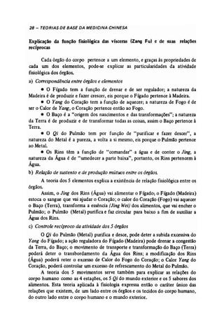 28 - TEORIAS DE BASE DA MEDICINA CHINESA 
Explicação da função fisiológica das vísceras (Zang Fu) e de suas relações 
recíprocas 
Cada órgão do corpo pertence a um elemento, e graças às propriedades de 
cada um dos elementos, pode-se explicar as particularidades da atividade 
fisiológica dos órgãos. 
a) Correspondência entre órgãos e elementos 
• O Fígado tem a função de drenar e de ser regulador; a natureza da 
Madeira é de produzir e fazer crescer, eis porque o Fígado pertence à Madeira. 
• O Yang do Coração tem a função de aquecer; a natureza de Fogo é de 
ser o Calor de Yang, o Coração pertence então ao Fogo. 
• O Baço é a "origem dos nascimentos e das transformações"; a natureza 
da Terra é de produzir e de transformar todas as coisas, assim o Baço pertence à 
Terra. 
• O Qi do Pulmão tem por função de "purificar e fazer descer", a 
natureza do Metal é a pureza, a volta a si mesmo, eis porque o Pulmão pertence 
ao Metal. 
• Os Rins têm a função de "comandar" -a água e de conter o Jing, a 
natureza da Água é de "umedecer a parte baixa", portanto, os Rins pertencem à 
Água. 
b) Relação de sustento e de produção mútuos entre os órgãos. 
A teoria dos 5 elementos explica a existência de relação fisiológica entre os 
órgãos. 
Assim, o Jing dos Rins (Água) vai alimentar o Fígado; o Fígado (Madeira) 
estoca o sangue que vai ajudar o Coração; o calor do Coração (Fogo) vai aquecer 
o Baço (Terra), transforma a essência [Jing Wei) dos alimentos, que vai encher o 
Pulmão; o Pulmão (Metal) purifica e faz circular para baixo a fim de auxiliar a 
Água dos Rins. 
c) Controle reciproco da atividade dos 5 órgãos 
O Qi do Pulmão (Metal) purifica e desce, pode deter a subida excessiva do 
Yang do Fígado; a ação reguladora do Fígado (Madeira) pode drenar a congestão 
da Terra, do Baço; o movimento de transporte e transformação do Baço (Terra) 
poderá deter o transbordamento da Água dos Rins; a modificação dos Rins 
(Água) poderá reter o excesso de Calor do Fogo do Coração; o Calor Yang do 
Coração, poderá controlar um excesso de refrescamento do Metal do Pulmão. 
A teoria dos 5 movimentos serve também para explicar as relações do 
corpo hwnano como as 4 estações, os 5 Qi do mundo exterior e os 5 sabores dos 
alimentos. Esta teoria aplicada à fisiologia expressa então o caráter único das 
relações que existem, de um lado entre os órgãos e os tecidos do corpo humano, 
do outro lado entre o corpo humano e o mundo exterior. 
 