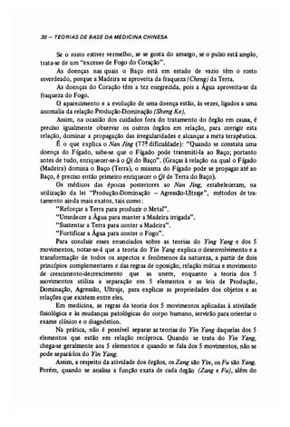30 - TEORIAS DE BASE DA MEDICINA CHINESA 
Se O rosto estiver vermelho, se se gosta do amargo, se o pulso está amplo, 
trata-se de um "excesso de Fogo do Coração". 
As doenças nas quais o Baço está em estado de vazio têm o rosto 
esverdeado, porque a Madeira se aproveita da fraqueza (Cheng) da Terra. 
As doenças do Coração têm a tez enegrecida, pois a Água aproveita-se da 
fraqueza do Fogo. 
O aparecimento e a evolução de uma doença estão, às,vezes, ligados a uma 
anomalia da relação Produção-Dominação (Sheng Ke). 
Assim, na ocasião dos cuidados fora do tratamento do órgão em causa, é 
preciso igualmente observar os outros órgãos em relação, para corrigir esta 
relação, dominar a propagação das irregularidades e alcançar a meta terapêutica. 
É o que explica o Nan Jing (77~ dificuldade): "Quando se constata uma 
doença do Fígado, sabe-se que o Fígado pode transmiti-la ao Baço; portanto 
antes de tudo, enriquecer-se-á o Qi do Baço". (Graças à relação na qual o Fígado 
(Madeira) domina o Baço (Terra), o miasma do Fígado pode se propagar até ao 
Baço, é preciso então primeiro enriquecer o Qi de Terra do Baço). 
Os médicos das épocas posteriores ao Nan Jing, estabeleceram, na 
utilização da lei "Produção-Dominação - Agressão-Ultraje", métodos de tra.. 
tamento ainda mais exatos, tais como: 
"Reforçar a Terra para produzir o Metal". 
"Umedecer a Água para manter a Madeira irrigada". 
"Sustentar a Terra para conter a Madeira". 
"Fortificar a Água para conter o Fogo". 
Para concluir esses enunciados sobre as teorias do Ying Yang e dos 5 
movimentos, notar-se-á que a teoria do Yin Yang explica o desenvolvimento e a 
transformação de todos os aspectos e fenômenos da natureza, a partir de dois 
princípios complementares e das regras de oposição, relação mútua e movimento 
de crescimento-decrescimento que as unem, enquanto a teoria dos 5 
movimentos utiliza a separação em 5 elementos e as leis de Produção, 
Dominação, Agressão, Ultraje, para explicar as propriedades dos objetos e as 
relações que existem entre eles. 
Em medicina, as regras da teoria dos 5 movimentos aplicadas à atividade 
fisiológica e às mudanças patológicas do corpo humano, servirão para orientar o 
exame clínico e o diagnóstico. 
Na prática, não é possível separar as teorias do Yin Yang daquelas dos 5 
elementos que estão em relação recíproca. Quando se trata do Yin Yang, 
chega-se geralmente aos 5 elementos e quando se fala dos 5 movimentos, não se 
pode separá-los do Yin Yang. 
Assim, a respeito da atividade dos órgãos, os Zang são Yin, os Fu são Yang. 
Porém, quando se analisa a função exata de cada órgão [Zang e Fu), além do 
 