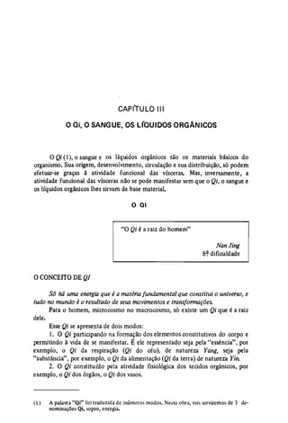 CAPfTULO 1.11 
O ai,o SANGUE, OS LfaUIDOS ORGANICOS 
oQi(1), o sangue e os líquidos orgarucos são os materiais básicos do 
organismo. Sua origem, desenvolvimento, circulação e sua distribuição, só podem 
efetuar-se graças à atividade funcional dás vísceras. Mas, inversamente, a 
atividade funcional das vísceras não se pode manifestar sem que o Qi, o sangue e 
os líquidos orgânicos lhes sirvam de base material. 
o QI 
"O Qi é a raiz do homem" 
NanJing 
8~ dificuldade 
oCONCEITO DEQI 
Só há uma energia que é a matéria fundamental que constitui o universo, e 
tudo no mundo éo resultado de seus movimentos e transformações. 
Para o homem, microcosmo no macrocosmo, só existe um Qi que é a raiz 
dele. 
Esse Qi se apresenta de dois modos: 
1. O Qi participando na formação dos elementos constitutivos do corpo e 
permitindo à vida de se manifestar. É ele representado seja pela "essência", por 
exemplo, o Qi da respiração (Qi do céu), de natureza Yang, seja pela 
"substância", por exemplo, o Qi da alimentação (Qi da terra) de natureza Yin. 
2. O Qi constituído pela atividade fisiológica dos tecidos orgânicos, por 
exemplo, o Qi dos órgãos, o Qi dos vasos. 
(1) A palavra "Qi" foi traduzida de inúmeros modos, Nesta obra, nos serviremos de 3 de­nominações 
Qi, sopro) energia. 
 