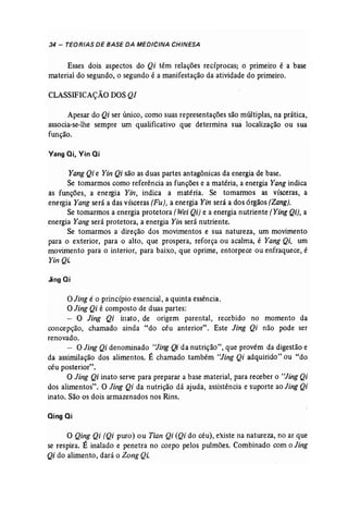 34 - TEORIAS DE BASE DA MEDICINA CHINESA 
Esses dois aspectos do Qi têm relações recíprocas; o primeiro é a base 
material do segundo, o segundo é a manifestação da atividade do primeiro. 
CLASSIFICAÇÃO DOS QI 
Apesar do Qi ser único, como suas representações são múltiplas, na prática, 
associa-se-lhe sempre um qualificativo que determina sua localização ou sua 
função. 
Vangai, Vin ai 
Yang Qi e Yin Qi são as duas partes antagônicas da energia de base. 
Se tomarmos como referência as funções e a matéria, a energia Yang indica 
as funções, a energia Yin, indica a matéria. Se tomarmos as vísceras, a 
energia Yang será a das vísceras (Fu), a energia Yin será a dos órgãos (Zang], 
Se tomarmos a energia protetora (Wei Qi) e a energia nutriente [Ying Qi), a 
energia Yang será protetora, a energia Yin será nutriente. 
Se tomarmos a direção dos movimentos e sua natureza, um movimento 
para o exterior, para o alto, que prospera, reforça ou acalma, é Yang Qi, um 
movimento para o interior, para baixo, que oprime, entorpece ou enfraquece, é 
Yin Qi. 
JingQi 
oJing é o princípio essencial, a quinta essência. 
O Jing Qi é composto de duas partes: 
- O Jing Qi inato, de origem parental, recebido no momento da 
concepção, chamado ainda "do céu anterior". Este Jing Qi não pode ser 
renovado. 
- O Jing Qi denominado "Jing Qi da nutrição", que provém da digestão e 
da assimilação dos alimentos. É chamado também "Jing Qi adquirido" ou "do 
céu posterior". 
O Jing Qi inato serve para preparar a base material, para receber o "Jing Qi 
dos alimentos". O Jing Qi da nutrição dá ajuda, assistência e suporte ao Jing Qi 
inato. São os dois armazenados nos Rins. 
aingai 
o Qing Qi (Qi puro) ou Tian Qi (Qi do céu), existe na natureza, no ar que 
se respira. É inalado e penetra no corpo pelos pulmões. Combinado com o Jing 
Qi do alimento, dará o Zong QL 
 